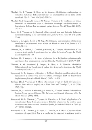 63
Abdallah, M., J. Vazquez, R. Mose, et M. Zoaeter. «Modélisation mathématique et
simulation numérique de l´écoulement de l´eau à surface libre sur une pente à fond
mobile.» J. Phys. IV France 124 (2005): 269-274.
Abdallah, M., J. Vazquez, R. Mose, et M. Zoaeter. «Traitement des conditions aux limites
intérieures et extérieures pour la simulation numérique unidimensionnelle de
l´écoulement de l´eau dans les canaux à surface libre.» J. Phys. IV France 124 (2005):
207-212.
Buyer, M., J. Vazquez, et B. Bremond. «Sharp crested side weir hydraulic behaviour
numerical modelling in the transcritical case.» Journal of Water Science 18, n° 1 (2005):
25-46.
Vazquez, J., G. Lipeme Kouyi, et M. Zug. «Modelling and instrumentation of the storm
overflows of the combined sewer system of Sélestat.» Urban Water Journal 3, n° 2
(2006): 91-110.
Dufresne, M., A. Terfous, A. Ghenaim, J-B Poulet, et J. Vazquez. «Modélisation 3D du
transport et du dépôt de particules dans un pilote de bassin d’orage.» La Houille
Blanche 5 (2007): 95-100.
Bardiaux, J.B., J. Vazquez, et R. Mose. «Estimation de la distribution tridimensionnelle
des vitesses dans un écoulement à surface libre.» La Houille Blanche 4 (2007): 99-103.
Ghostine, R., G. Kesserwani, J. Vazquez, R. Mose, et A. Ghenaim. «Simulation
bidimensionnelle de l’écoulement à surface libre à travers les jonctions.» La Houille
Blanche 5 (2007): 107-112.
Kesserwani, G., R.. Vazquez, J. Ghostine, et R. Mosé. «Simulation unidimensionnelle de
l’écoulement à surface libre avec un schéma numérique TVD en discrétisation
implicite et explicite.» La Houille Blanche 5 (2007): 101-106.
Bardiaux, J.B., J. Vazquez, et R. Mose. «Assessment of velocity fields through open-
channel flows with an empiric law.» Water Science and Technology 57, n° 11 (2008):
1763-1768.
Dufresne, M., A. Terfous, A. Ghenaim, J-B Poulet, et J. Vazquez. «Prévoir l'efficacité des
bassins d'orage par modélisation 3D: du bassin expérimental à l'ouvrage réel.» La
Houille Blanche 5 (2008): 92-98.
Kesserwani, G., R. Ghostine, J. Vazquez, A. Ghenaim, et R. Mosé. «Application of a
second-order Runge-Kutta discontinuous Galerkin scheme for the shallow water
equations with source terms.» International Journal for Numerical Methods in Fluids 56,
n° 7 (2008): 805-821.
Kesserwani, G., R. Ghostine, J. Vazquez, A. Ghenaim, et R. Mosé. «One-dimensional
simulation of supercritical flow at a confluence by means of a nonlinear junction
 