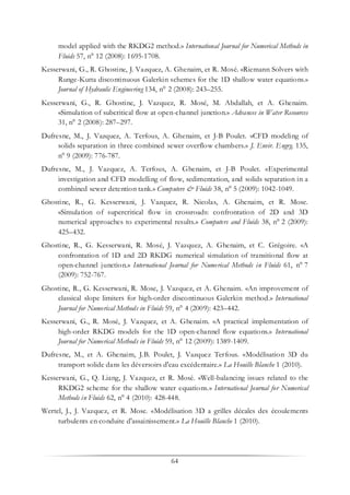 64
model applied with the RKDG2 method.» International Journal for Numerical Methods in
Fluids 57, n° 12 (2008): 1695-1708.
Kesserwani, G., R. Ghostine, J. Vazquez, A. Ghenaim, et R. Mosé. «Riemann Solvers with
Runge-Kutta discontinuous Galerkin schemes for the 1D shallow water equations.»
Journal of Hydraulic Engineering 134, n° 2 (2008): 243–255.
Kesserwani, G., R. Ghostine, J. Vazquez, R. Mosé, M. Abdallah, et A. Ghenaim.
«Simulation of subcritical flow at open-channel junction.» Advances in Water Resources
31, n° 2 (2008): 287–297.
Dufresne, M., J. Vazquez, A. Terfous, A. Ghenaim, et J-B Poulet. «CFD modeling of
solids separation in three combined sewer overflow chambers.» J. Envir. Engrg. 135,
n° 9 (2009): 776-787.
Dufresne, M., J. Vazquez, A. Terfous, A. Ghenaim, et J-B Poulet. «Experimental
investigation and CFD modelling of flow, sedimentation, and solids separation in a
combined sewer detention tank.» Computers & Fluids 38, n° 5 (2009): 1042-1049.
Ghostine, R., G. Kesserwani, J. Vazquez, R. Nicolas, A. Ghenaim, et R. Mose.
«Simulation of supercritical flow in crossroads: confrontation of 2D and 3D
numerical approaches to experimental results.» Computers and Fluids 38, n° 2 (2009):
425–432.
Ghostine, R., G. Kesserwani, R. Mosé, J. Vazquez, A. Ghenaim, et C. Grégoire. «A
confrontation of 1D and 2D RKDG numerical simulation of transitional flow at
open-channel junction.» International Journal for Numerical Methods in Fluids 61, n° 7
(2009): 752-767.
Ghostine, R., G. Kesserwani, R. Mose, J. Vazquez, et A. Ghenaim. «An improvement of
classical slope limiters for high-order discontinuous Galerkin method.» International
Journal for Numerical Methods in Fluids 59, n° 4 (2009): 423–442.
Kesserwani, G., R. Mosé, J. Vazquez, et A. Ghenaim. «A practical implementation of
high-order RKDG models for the 1D open-channel flow equations.» International
Journal for Numerical Methods in Fluids 59, n° 12 (2009): 1389-1409.
Dufresne, M., et A. Ghenaim, J.B. Poulet, J. Vazquez Terfous. «Modélisation 3D du
transport solide dans les déversoirs d'eau excédentaire.» La Houille Blanche 1 (2010).
Kesserwani, G., Q. Liang, J. Vazquez, et R. Mosé. «Well-balancing issues related to the
RKDG2 scheme for the shallow water equations.» International Journal for Numerical
Methods in Fluids 62, n° 4 (2010): 428-448.
Wertel, J., J. Vazquez, et R. Mose. «Modélisation 3D a grilles décales des écoulements
turbulents en conduite d'assainissement.» La Houille Blanche 1 (2010).
 