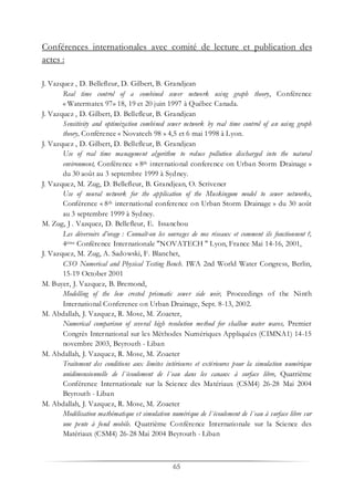65
Conférences internationales avec comité de lecture et publication des
actes :
J. Vazquez , D. Bellefleur, D. Gilbert, B. Grandjean
Real time control of a combined sewer network using graph theory, Conférence
« Watermatex 97» 18, 19 et 20 juin 1997 à Québec Canada.
J. Vazquez , D. Gilbert, D. Bellefleur, B. Grandjean
Sensitivity and optimization combined sewer network by real time control of an using graph
theory, Conférence « Novatech 98 » 4,5 et 6 mai 1998 à Lyon.
J. Vazquez , D. Gilbert, D. Bellefleur, B. Grandjean
Use of real time management algorithm to reduce pollution discharged into the natural
environment, Conférence « 8th international conference on Urban Storm Drainage »
du 30 août au 3 septembre 1999 à Sydney.
J. Vazquez, M. Zug, D. Bellefleur, B. Grandjean, O. Scrivener
Use of neural network for the application of the Muskingum model to sewer networks,
Conférence « 8th international conference on Urban Storm Drainage » du 30 août
au 3 septembre 1999 à Sydney.
M. Zug, J . Vazquez, D. Bellefleur, E. Issanchou
Les déversoirs d’orage : Connaît-on les ouvrages de nos réseaux et comment ils fonctionnent ?,
4ème Conférence Internationale "NOVATECH " Lyon, France Mai 14-16, 2001,
J. Vazquez, M. Zug, A. Sadowski, F. Blanchet,
CSO Numerical and Physical Testing Bench. IWA 2nd World Water Congress, Berlin,
15-19 October 2001
M. Buyer, J. Vazquez, B. Bremond,
Modelling of the low crested prismatic sewer side weir, Proceedings of the Ninth
International Conference on Urban Drainage, Sept. 8-13, 2002.
M. Abdallah, J. Vazquez, R. Mose, M. Zoaeter,
Numerical comparison of several high resolution method for shallow water waves, Premier
Congrès International sur les Méthodes Numériques Appliquées (CIMNA1) 14-15
novembre 2003, Beyrouth - Liban
M. Abdallah, J. Vazquez, R. Mose, M. Zoaeter
Traitement des conditions aux limites intérieures et extérieures pour la simulation numérique
unidimensionnelle de l´écoulement de l´eau dans les canaux à surface libre, Quatrième
Conférence Internationale sur la Science des Matériaux (CSM4) 26-28 Mai 2004
Beyrouth - Liban
M. Abdallah, J. Vazquez, R. Mose, M. Zoaeter
Modélisation mathématique et simulation numérique de l´écoulement de l´eau à surface libre sur
une pente à fond mobile. Quatrième Conférence Internationale sur la Science des
Matériaux (CSM4) 26-28 Mai 2004 Beyrouth - Liban
 