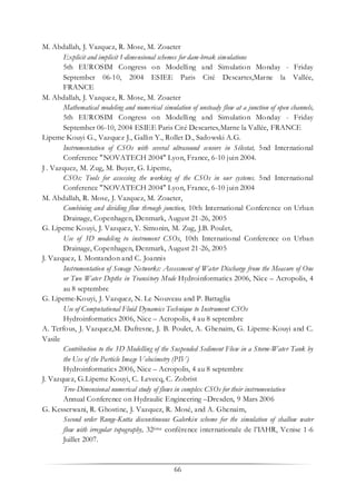 66
M. Abdallah, J. Vazquez, R. Mose, M. Zoaeter
Explicit and implicit 1-dimensional schemes for dam-break simulations
5th EUROSIM Congress on Modelling and Simulation Monday - Friday
September 06-10, 2004 ESIEE Paris Cité Descartes,Marne la Vallée,
FRANCE
M. Abdallah, J. Vazquez, R. Mose, M. Zoaeter
Mathematical modeling and numerical simulation of unsteady flow at a junction of open channels,
5th EUROSIM Congress on Modelling and Simulation Monday - Friday
September 06-10, 2004 ESIEE Paris Cité Descartes,Marne la Vallée, FRANCE
Lipeme Kouyi G., Vazquez J., Gallin Y., Rollet D., Sadowski A.G.
Instrumentation of CSOs with several ultrasound sensors in Sélestat, 5nd International
Conference "NOVATECH 2004" Lyon, France, 6-10 juin 2004.
J . Vazquez, M. Zug, M. Buyer, G. Lipeme,
CSOs: Tools for assessing the working of the CSOs in our systems. 5nd International
Conference "NOVATECH 2004" Lyon, France, 6-10 juin 2004
M. Abdallah, R. Mose, J. Vazquez, M. Zoaeter,
Combining and dividing flow through junction, 10th International Conference on Urban
Drainage, Copenhagen, Denmark, August 21-26, 2005
G. Lipeme Kouyi, J. Vazquez, Y. Simonin, M. Zug, J.B. Poulet,
Use of 3D modeling to instrument CSOs, 10th International Conference on Urban
Drainage, Copenhagen, Denmark, August 21-26, 2005
J. Vazquez, I. Montandon and C. Joannis
Instrumentation of Sewage Networks: Assessment of Water Discharge from the Measure of One
or Two Water Depths in Transitory Mode Hydroinformatics 2006, Nice – Acropolis, 4
au 8 septembre
G. Lipeme-Kouyi, J. Vazquez, N. Le Nouveau and P. Battaglia
Use of Computational Fluid Dynamics Technique to Instrument CSOs
Hydroinformatics 2006, Nice – Acropolis, 4 au 8 septembre
A. Terfous, J. Vazquez,M. Dufresne, J. B. Poulet, A. Ghenaim, G. Lipeme-Kouyi and C.
Vasile
Contribution to the 3D Modelling of the Suspended Sediment Flow in a Storm-Water Tank by
the Use of the Particle Image Velocimetry (PIV)
Hydroinformatics 2006, Nice – Acropolis, 4 au 8 septembre
J. Vazquez, G.Lipeme Kouyi, C. Levecq, C. Zobrist
Tree-Dimensional numerical study of flows in complex CSOs for their instrumentation
Annual Conference on Hydraulic Engineering –Dresden, 9 Mars 2006
G. Kesserwani, R. Ghostine, J. Vazquez, R. Mosé, and A. Ghenaim,
Second order Runge-Kutta discontinuous Galerkin scheme for the simulation of shallow water
flow with irregular topography, 32ème conférence internationale de l’IAHR, Venise 1-6
Juillet 2007.
 