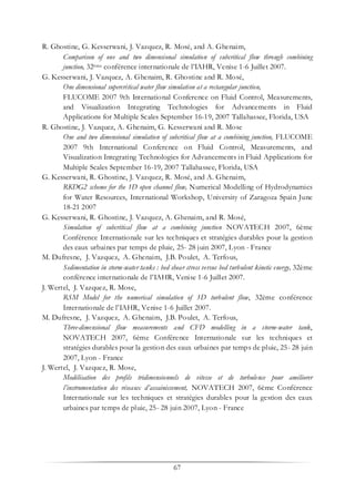 67
R. Ghostine, G. Kesserwani, J. Vazquez, R. Mosé, and A. Ghenaim,
Comparison of one and two dimensional simulation of subcritical flow through combining
junction, 32ème conférence internationale de l’IAHR, Venise 1-6 Juillet 2007.
G. Kesserwani, J. Vazquez, A. Ghenaim, R. Ghostine and R. Mosé,
One dimensional supercritical water flow simulation at a rectangular junction,
FLUCOME 2007 9th International Conference on Fluid Control, Measurements,
and Visualization Integrating Technologies for Advancements in Fluid
Applications for Multiple Scales September 16-19, 2007 Tallahassee, Florida, USA
R. Ghostine, J. Vazquez, A. Ghenaim, G. Kesserwani and R. Mose
One and two dimensional simulation of subcritical flow at a combining junction, FLUCOME
2007 9th International Conference on Fluid Control, Measurements, and
Visualization Integrating Technologies for Advancements in Fluid Applications for
Multiple Scales September 16-19, 2007 Tallahassee, Florida, USA
G. Kesserwani, R. Ghostine, J. Vazquez, R. Mosé, and A. Ghenaim,
RKDG2 scheme for the 1D open channel flow, Numerical Modelling of Hydrodynamics
for Water Resources, International Workshop, University of Zaragoza Spain June
18-21 2007
G. Kesserwani, R. Ghostine, J. Vazquez, A. Ghenaim, and R. Mosé,
Simulation of subcritical flow at a combining junction NOVATECH 2007, 6ème
Conférence Internationale sur les techniques et stratégies durables pour la gestion
des eaux urbaines par temps de pluie, 25- 28 juin 2007, Lyon - France
M. Dufresne, J. Vazquez, A. Ghenaim, J.B. Poulet, A. Terfous,
Sedimentation in storm-water tanks : bed shear stress versus bed turbulent kinetic energy, 32ème
conférence internationale de l’IAHR, Venise 1-6 Juillet 2007.
J. Wertel, J. Vazquez, R. Mose,
RSM Model for the numerical simulation of 3D turbulent flow, 32ème conférence
Internationale de l’IAHR, Venise 1-6 Juillet 2007.
M. Dufresne, J. Vazquez, A. Ghenaim, J.B. Poulet, A. Terfous,
Three-dimensional flow measurements and CFD modelling in a storm-water tank,
NOVATECH 2007, 6ème Conférence Internationale sur les techniques et
stratégies durables pour la gestion des eaux urbaines par temps de pluie, 25- 28 juin
2007, Lyon - France
J. Wertel, J. Vazquez, R. Mose,
Modélisation des profils tridimensionnels de vitesse et de turbulence pour améliorer
l’instrumentation des réseaux d’assainissement, NOVATECH 2007, 6ème Conférence
Internationale sur les techniques et stratégies durables pour la gestion des eaux
urbaines par temps de pluie, 25- 28 juin 2007, Lyon - France
 