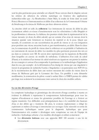 Chapitre I
7
sont les plus pertinentes pour atteindre cet objectif. Nous verrons dans le chapitre suivant
les critères de sélection du schéma numérique en fonction des applications
recherchées telles que : Le Routhouhan à Saint Malo, la coulée de fonte dans un canal
Pont-à-Mousson et l’instrumentation en débit d’un collecteur de la Communauté Urbaine
de Strasbourg et du réseau de Mulhouse par deux ultrasons aériens.
La deuxième échelle est celle du collecteur. Les instruments de mesure de débit les plus
couramment utilisés en réseau d’assainissement sont les vélocimètres à effet Doppler et
les profilomètres à ultrasons. La faiblesse des premiers réside dans la représentativité de la
vitesse mesurée (et donc du débit calculé) qui est extraite d’un cône de mesure dont la
situation spatiale varie fortement en fonction du matériel et de la pose. Quant aux
seconds, ils consistent en une reconstitution du profil de vitesse et en son intégration
pour produire une vitesse moyenne locale et, par transformation, un débit. Dans les deux
cas, la connaissance du profil de vitesse dans le collecteur est un préalable à l’utilisation de
ces instruments de mesure de débit. Les modèles les plus pertinents pouvant être mis en
jeu dans ce contexte sont 3D. Ils seront alors représentés par les équations de Reynolds
dans lesquelles on associe un modèle de turbulence. L’utilisation d’un code de calcul
(Fluent) et la création d’un moteur de calcul résolvant ces équations ont permis la maîtrise
de ces concepts et surtout d’en comprendre la pertinence et la méthodologie d’application
dans les cas, par exemple : de la déformation d’un champ de vitesse par une singularité à
travers le programme de recherche Eureka « Singularities » en partenariat avec NIVUS ou
de la reconstruction du débit dans une section mesurant des cordes de vitesse dans le
réseau de Mulhouse géré par la Lyonnaise des Eaux. En parallèle à cette démarche
modélisatrice, la construction du pilote « canal à surface libre » à l’IMFS permet de valider
par étape non seulement la connaissance mais surtout le choix des modèles utilisés.
Le cas des déversoirs d'orage
La complexité hydraulique et géométrique des déversoirs d'orage contribue à mettre en
évidence la difficulté à représenter le comportement hydrodynamique pour tous les
régimes d’écoulement et toutes les géométries possibles de l’ouvrage et a fortiori en
régime transitoire. Ces difficultés sont principalement dues à la variabilité des hauteurs
d’eau et des débits qui y transitent. De plus, le contexte réglementaire a obligé les
exploitants et maîtres d’ouvrage à instrumenter ces ouvrages. Cette nécessité en terme de
connaissances hydrauliques autant pour le diagnostic hydraulique que pour
l’instrumentation m’a conduit à développer cette compétence au sein de l’équipe de
recherche « hydraulique urbaine ». Les modèles développés et utilisés concernent :
• Les déversoirs latéraux avec une approche BSV 1D associée à une loi de
déversement.
 