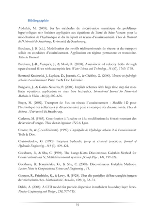 75
Bibliographie
Abdallah, M. (2005). Sur les méthodes de discrétisation numérique de problèmes
hyperboliques non linéaires appliquées aux équations de Barré de Saint Venant pour la
modélisation de l’hydraulique et du transport en réseau d’assainissement. Thèse de Doctorat
de l'Université de Strasbourg . Université de Strasbourg.
Bardiaux, J.-B. (s.d.). Modélisation des profils tridimensionnels de vitesse et du transport
solide en conduites d’assainissement. Application en régime permanent et transitoire.
Thèse de Doctorat.
Bardiaux, J.-B., Vazquez, J., & Mosé, R. (2008). Assessment of velocity fields through
open-channel flows with an empiric law. Water Science and Technology , 11 (57), 1763-1768.
Bertrand-Krajewski, J., Laplace, D., Joannis, C., & Chebbo, G. (2000). Mesures en hydrologie
urbaine et assainissement. Paris: Tec& Doc Lavoisier.
Burguete, J., & García-Navarro, P. (2004). Implicit schemes with large time step for non-
linear equations: application to river flow hydraulics. International Journal for Numerical
Methods in Fluids , 46 (6), 607–636.
Buyer, M. (2002). Transport de flux en réseau d’assainissement : Modèle 1D pour
l’hydraulique des collecteurs et déversoirs avec prise en compte des discontinuités. Thèse de
doctorat . Université de Strasbourg.
Carleton, M. (1985). Contribution à l’analyse et à la modélisation du fonctionnement des
déversoirs d’orages. Thèse docteur ingénieur, INSA, Lyon .
Chocat, B., & (Coordinateurs). (1997). Encyclopédie de l’hydrologie urbaine et de l’assainissement.
Tech & Doc.
Christodoulou, G. (1993). Incipient hydraulic jump at channel junctions. Journal of
Hydraulic Engineering , 119 (3), 409–421.
Cockburn, B., & Shu, C. (1998). The Runge-Kutta Discontinous Galerkin Method for
Conservation laws V, Multidimensional systems. J.Comp.Phys , 141, 199-224.
Cockburn, B., Karniadakis, G., & Shu, C. (2000). Discontinuous Galerkin Methods.
Lecture Notes in Computational Science and Engineering. , 11.
Courant, R., Friedrichs, K., & Lewy, H. (1928). Über die partiellen differenzangleichungen
der mathematisches. Mathematische Annalen , 100 (1), 32–74.
Dehbi, A. (2008). A CFD model for particle dispersion in turbulent boundary layer flows.
Nuclear Engineering and Design , 238, 707-715.
 
