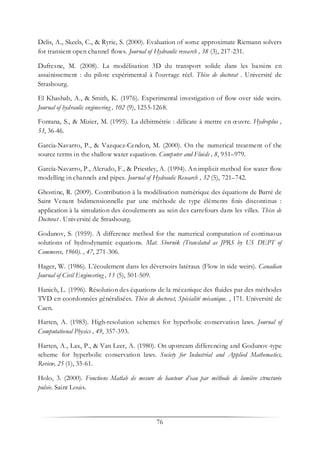 76
Delis, A., Skeels, C., & Ryrie, S. (2000). Evaluation of some approximate Riemann solvers
for transient open channel flows. Journal of Hydraulic research , 38 (3), 217-231.
Dufresne, M. (2008). La modélisation 3D du transport solide dans les bassins en
assainissement : du pilote expérimental à l'ouvrage réel. Thèse de doctorat . Université de
Strasbourg.
El Khashab, A., & Smith, K. (1976). Experimental investigation of flow over side weirs.
Journal of hydraulic engineering , 102 (9), 1255-1268.
Fontana, S., & Mizier, M. (1995). La débitmétrie : délicate à mettre en œuvre. Hydroplus ,
53, 36-46.
Garcia-Navarro, P., & Vazquez-Cendon, M. (2000). On the numerical treatment of the
source terms in the shallow water equations. Computer and Fluids , 8, 951–979.
García-Navarro, P., Alcrudo, F., & Priestley, A. (1994). An implicit method for water flow
modelling in channels and pipes. Journal of Hydraulic Research , 32 (5), 721–742.
Ghostine, R. (2009). Contribution à la modélisation numérique des équations de Barré de
Saint Venant bidimensionnelle par une méthode de type éléments finis discontinus :
application à la simulation des écoulements au sein des carrefours dans les villes. Thèse de
Doctorat . Université de Strasbourg.
Godunov, S. (1959). A difference method for the numerical computation of continuous
solutions of hydrodynamic equations. Mat. Sbornik (Translated as JPRS by US DEPT of
Commerce, 1960). , 47, 271-306.
Hager, W. (1986). L’écoulement dans les déversoirs latéraux (Flow in side weirs). Canadian
Journal of Civil Engineering , 13 (5), 501-509.
Hanich, L. (1996). Résolution des équations de la mécanique des fluides par des méthodes
TVD en coordonnées généralisées. Thèse de doctorat, Spécialité mécanique. , 171. Université de
Caen.
Harten, A. (1983). High-resolution schemes for hyperbolic conservation laws. Journal of
Computational Physics , 49, 357-393.
Harten, A., Lax, P., & Van Leer, A. (1980). On upstream differencing and Godunov-type
scheme for hyperbolic conservation laws. Society for Industrial and Applied Mathematics,
Review, 25 (1), 35-61.
Holo, 3. (2000). Fonctions Matlab de mesure de hauteur d’eau par méthode de lumière structurée
pulsée. Saint Louis.
 