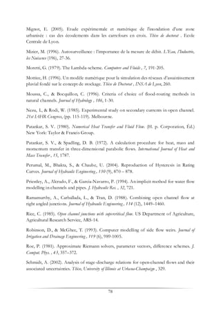 78
Mignot, E. (2005). Etude expérimentale et numérique de l'inondation d'une zone
urbanisée : cas des écoulements dans les carrefours en croix. Thèse de doctorat . Ecole
Centrale de Lyon.
Mizier, M. (1996). Autosurveillance : l’importance de la mesure de débit. L’Eau, l’Industrie,
les Nuisance (196), 27-36.
Moretti, G. (1979). The Lambda-scheme. Computers and Fluids , 7, 191-205.
Mottiee, H. (1996). Un modèle numérique pour la simulation des réseaux d’assainissement
pluvial fondé sur le concept de stockage. Thèse de Doctorat , INSA de Lyon, 260.
Moussa, C., & Bocquillon, C. (1996). Criteria of choice of flood-routing methods in
natural channels. Journal of Hydrology , 186, 1-30.
Nezu, I., & Rodi, W. (1985). Experimental study on secondary currents in open channel.
21st IAHR Congress, (pp. 115-119). Melbourne.
Patankar, S. V. (1980). Numerical Heat Transfer and Fluid Flow. (H. p. Corporation, Éd.)
New York: Taylor & Francis Group.
Patankar, S. V., & Spadling, D. B. (1972). A calculation procedure for heat, mass and
momentum transfer in three-dimensional parabolic flows. International Journal of Heat and
Mass Transfer , 15, 1787.
Perumal, M., Bhakta, S., & Chaube, U. (2004). Reproduction of Hysteresis in Rating
Curves. Journal of Hydraulic Engineering , 130 (9), 870 – 878.
Priestley, A., Alcrudo, F., & Garcia-Navarro, P. (1994). An implicit method for water flow
modelling in channels and pipes. J. Hydraulic Res. , 32, 721.
Ramamurthy, A., Carballada, L., & Tran, D. (1988). Combining open channel flow at
right angled junctions. Journal of Hydraulic Engineering , 114 (12), 1449–1460.
Rice, C. (1985). Open channel junctions with supercritical flow. US Department of Agriculture,
Agricultural Research Service, ARS-14.
Robinson, D., & McGhee, T. (1993). Computer modelling of side flow weirs. Journal of
Irrigation and Drainage Engineering , 119 (6), 989-1005.
Roe, P. (1981). Approximate Riemann solvers, parameter vectors, difference schemes. J.
Comput. Phys. , 43, 357–372.
Schmidt, A. (2002). Analysis of stage-discharge relations for open-channel flows and their
associated uncertainties. Thèse, University of Illinois at Urbana-Champaign , 329.
 