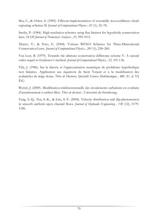 79
Shu, C., & Osher, S. (1989). Effcient implementation of essentially non-oscillatory shock
capturing schemes II. Journal of Computational Physics , 83 (1), 32–78.
Sweby, P. (1984). High resolution schemes using flux limiters for hyperbolic conservation
laws. SIAM Journal of Numerical Analysis , 21, 995-1011.
Titarev, V., & Toro, E. (2004). Volume WENO Schemes for Three-Dimensional
Conservation Laws. Journal of Computational Physics , 201 (1), 238–260.
Van Leer, B. (1979). Towards the ultimate conservation difference scheme V. A second
order sequel to Godunov’s method. Journal of Computational Physics , 32, 101-136.
Vila, J. (1986). Sur la théorie et l’approximation numérique de problèmes hyperbolique
non linéaires. Application aux équations de Saint Venant et à la modélisation des
avalanches de neige dense. Thèse de Doctorat, Spécialité Sciences Mathématiques , 480. (U. d. VI,
Éd.)
Wertel, J. (2009). Modélisation tridimensionnelle des écoulements turbulents en conduite
d’assainissement à surface libre. Thèse de doctorat . Université de Strasbourg.
Yang, S.-Q., Tan, S.-K., & Lim, S.-Y. (2004). Velocity distribution and dip-phenomenon
in smooth uniform open channel flows. Journal of Hydraulic Engineering , 130 (12), 1179-
1186.
 