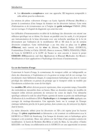 Introduction
8
• Les déversoirs « complexes » avec une approche 3D largement comparable à
celle utilisée pour les collecteurs.
La création du pilote « déversoir d’orage » au Lycée Agricole d’Obernai (Bas-Rhin) a
permis la constitution d’une banque de données sur les déversoirs latéraux. Cette mine
d’informations et de connaissances est à l’origine du guide technique FNDAE (2006)
sur ces ouvrages. Un logiciel de diagnostic a pu ainsi être créé.
Les difficultés d’instrumentation en débit de la décharge des déversoirs ont orienté une
réflexion spécifique sur ce thème. En faisant un parallèle avec les seuils, il a été proposé
une instrumentation de la lame déversante avec une recherche spécifique de la loi de
déversement par l’utilisation de la modélisation 1D et 3D dans le cas de certains
déversoirs complexes. Cette méthodologie a pu être mise en place sur le pilote
d’Obernai, mais surtout sur les sites de Sélestat, Benfeld, Nancy (GEMCEA),
Fontainebleau (Véolia) et Clichy (SIAAP). Dans ce contexte, l'IMFS, l’ENGEES, l’INSA
de Lyon, le GEMCEA et le LCPC de Nantes se sont associés à travers le projet
COACHS (COmputations and their Applications in Channel Hydraulics for Sewers :
Modélisations et leurs applications à l’hydraulique des réseaux d’assainissement).
Le cas des bassins d'orage
Concernant le bassin d’orage, la connaissance du transport solide est indispensable au
choix des dimensions, à l’exploitation et à la gestion en temps réel de cet ouvrage. Les
écoulements étant faiblement chargés, le comportement hydraulique sera alors le vecteur
privilégié des sédiments en partant du principe que le transport solide ne modifie pas
l’écoulement en dehors des zones de fort dépôt.
Les modèles 3D utilisés doivent pouvoir représenter, dans un premier temps, l’ensemble
des recirculations mesurables dans un bassin. Dans un deuxième temps, les modèles de
transport solide doivent permettre de retrouver les zones de dépôt. Une démarche
spécifique utilisant le code de calcul Fluent a permis de mettre au point une méthodologie
d'utilisation de la modélisation 3D de l'hydraulique et du transport solide appliquée aux
ouvrages de stockage-décantation. Une approche basée sur le concept de l'énergie
cinétique turbulente proche de la paroi permet, dans certains cas, de retrouver les dépôts
dans le bassin.
La même démarche utilisée pour les déversoirs en 3D a été reprise pour les bassins
d’orage. Un pilote expérimental en laboratoire a été construit en collaboration avec le
GEMCEA et l’INSA de Strasbourg. Une banque de données tant en hydraulique qu’en
transport a été constituée. Deux sites pilotes ont fait l'objet d’une première tentative de
modélisation : le bassin de Rosheim (Bas-Rhin) et celui du Mans. Le site pilote « Charles
KELLER » sur Nancy en collaboration avec le GEMCEA est une opportunité en termes
 