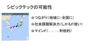 シビックテックの可能性
☆つながり（地域に・全国に）
☆社会課題解決力（しかもIT使い）
☆マインド（オレオレでなく利他的）
 