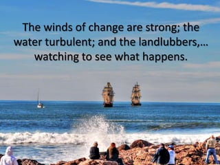 The winds of change are strong; the water turbulent; and the landlubbers,… watching to see what happens.<br />