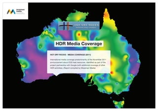 HDR Media Coverage
HOT DRY ROCKS - MEDIA COVERAGE (2011)
International media coverage predominantly of the November 2011
announcement about EGS heat resources, identified as part of the
project partnership with Google (with additional coverage of other
HDR activities). (Report compiled by Mossman Media)
 