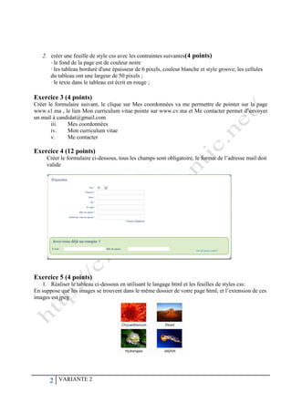 2 VARIANTE 2
2. créer une feuille de style css avec les contraintes suivantes(4 points)
· le fond de la page est de couleur noire
· les tableau borduré d'une épaisseur de 6 pixels, couleur blanche et style groove; les cellules
du tableau ont une largeur de 50 pixels ;
· le texte dans le tableau est écrit en rouge ;
Exercice 3 (4 points)
Créer le formulaire suivant, le clique sur Mes coordonnées va me permettre de pointer sur la page
www.s1.ma , le lien Mon curriculum vitae pointe sur www.cv.ma et Me contacter permet d’envoyer
un mail à candidat@gmail.com
iii. Mes coordonnées
iv. Mon curriculum vitae
v. Me contacter
Exercice 4 (12 points)
Créer le formulaire ci-dessous, tous les champs sont obligatoire, le format de l’adresse mail doit
valide
Exercice 5 (4 points)
1. Réaliser le tableau ci-dessous en utilisant le langage html et les feuilles de styles css:
En suppose que les images se trouvent dans le même dossier de votre page html, et l’extension de ces
images est jpeg
 