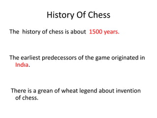 History Of Chess
The history of chess is about 1500 years.


The earliest predecessors of the game originated in
  Indıa.


There is a grean of wheat legend about invention
 of chess.
 