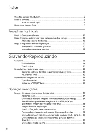 Índice
Usando o Guia da “Handycam” . . . . . . . . . . . . . . . . . . . . . . . . . . . . . . . . . . . . . . . . . . . . . . . . . . . . . . . . . . . . . . . . . . 2
Leia isto primeiro . . . . . . . . . . . . . . . . . . . . . . . . . . . . . . . . . . . . . . . . . . . . . . . . . . . . . . . . . . . . . . . . . . . . . . . . . . . . . . . . . . . 3
Notas sobre utilização. . . . . . . . . . . . . . . . . . . . . . . . . . . . . . . . . . . . . . . . . . . . . . . . . . . . . . . . . . . . . . . . . . 5
Desfrute de funções úteis . . . . . . . . . . . . . . . . . . . . . . . . . . . . . . . . . . . . . . . . . . . . . . . . . . . . . . . . . . . . . . . . . . . . . . . . 6

Procedimentos iniciais
Etapa 1: Carregando a bateria . . . . . . . . . . . . . . . . . . . . . . . . . . . . . . . . . . . . . . . . . . . . . . . . . . . . . . . . . . . . . . . . . 13
Etapa 2: Ligando a câmera de vídeo e ajustando a data e a hora . . . . . . . . . . . . . . . . . . . . . . 17
Alterando o ajuste de idiomas. . . . . . . . . . . . . . . . . . . . . . . . . . . . . . . . . . . . . . . . . . . . . . . . . . . . . . 19
Etapa 3: Preparando a mídia de gravação . . . . . . . . . . . . . . . . . . . . . . . . . . . . . . . . . . . . . . . . . . . . . . . . . . . 20
Selecionando a mídia de gravação . . . . . . . . . . . . . . . . . . . . . . . . . . . . . . . . . . . . . . . . . . . . . . . . 20
Inserindo um cartão de memória . . . . . . . . . . . . . . . . . . . . . . . . . . . . . . . . . . . . . . . . . . . . . . . . . . 21

Gravando/Reproduzindo
Gravando . . . . . . . . . . . . . . . . . . . . . . . . . . . . . . . . . . . . . . . . . . . . . . . . . . . . . . . . . . . . . . . . . . . . . . . . . . . . . . . . . . . . . . . . . .
Gravando filmes . . . . . . . . . . . . . . . . . . . . . . . . . . . . . . . . . . . . . . . . . . . . . . . . . . . . . . . . . . . . . . . . . . . . . . .
Tirando fotos . . . . . . . . . . . . . . . . . . . . . . . . . . . . . . . . . . . . . . . . . . . . . . . . . . . . . . . . . . . . . . . . . . . . . . . . . . .
Reproduzindo na câmera de vídeo . . . . . . . . . . . . . . . . . . . . . . . . . . . . . . . . . . . . . . . . . . . . . . . . . . . . . . . . . . .
Operando a câmera de vídeo enquanto reproduz um filme . . . . . . . . . . . . . . . . .
Visualizando fotos. . . . . . . . . . . . . . . . . . . . . . . . . . . . . . . . . . . . . . . . . . . . . . . . . . . . . . . . . . . . . . . . . . . . .
Reproduzindo imagens em uma TV . . . . . . . . . . . . . . . . . . . . . . . . . . . . . . . . . . . . . . . . . . . . . . . . . . . . . . . . . .
Tipos de conexão . . . . . . . . . . . . . . . . . . . . . . . . . . . . . . . . . . . . . . . . . . . . . . . . . . . . . . . . . . . . . . . . . . . . .
Utilizando o “BRAVIA” Sync . . . . . . . . . . . . . . . . . . . . . . . . . . . . . . . . . . . . . . . . . . . . . . . . . . . . . . . . . .

23
24
26
27
29
30
31
31
33

Operações avançadas
Funções úteis para a gravação de filmes e fotos . . . . . . . . . . . . . . . . . . . . . . . . . . . . . . . . . . . . . . . . . . . 34
Aplicando zoom . . . . . . . . . . . . . . . . . . . . . . . . . . . . . . . . . . . . . . . . . . . . . . . . . . . . . . . . . . . . . . . . . . . . . . . 34
Gravando as melhores imagens automaticamente (Auto. intelig.) . . . . . . . . . 34
Selecionando a qualidade de imagem de alta definição (HD) ou
qualidade de imagem de definição padrão (STD) . . . . . . . . . . . . . . . . . . . . . . . . . . . . . . . . . . 35
Seleção do modo de gravação . . . . . . . . . . . . . . . . . . . . . . . . . . . . . . . . . . . . . . . . . . . . . . . . . . . . . 35
Usando a função foco com rastreamento . . . . . . . . . . . . . . . . . . . . . . . . . . . . . . . . . . . . . . . . 36
Capturando sorrisos automaticamente (Obturador de sorriso) . . . . . . . . . . . . . 37
Gravando som com mais presença (gravação surround em 5.1 canais) . . . 38
Gravando fotos de alta qualidade durante a gravação de filmes
(Dual Rec) . . . . . . . . . . . . . . . . . . . . . . . . . . . . . . . . . . . . . . . . . . . . . . . . . . . . . . . . . . . . . . . . . . . . . . . . . . . . . . . 38
Gravando no modo espelho . . . . . . . . . . . . . . . . . . . . . . . . . . . . . . . . . . . . . . . . . . . . . . . . . . . . . . . . 39

10

 