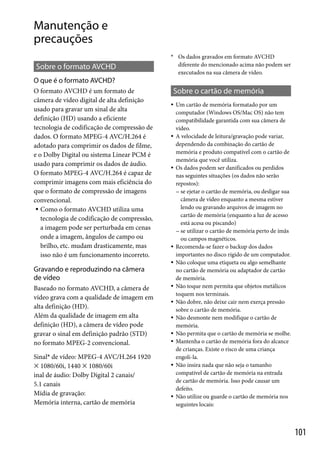 Manutenção e
precauções
* Os dados gravados em formato AVCHD

diferente do mencionado acima não podem ser
executados na sua câmera de vídeo.

Sobre o formato AVCHD
O que é o formato AVCHD?
O formato AVCHD é um formato de
câmera de vídeo digital de alta definição
usado para gravar um sinal de alta
definição (HD) usando a eficiente
tecnologia de codificação de compressão de
dados. O formato MPEG-4 AVC/H.264 é
adotado para comprimir os dados de filme,
e o Dolby Digital ou sistema Linear PCM é
usado para comprimir os dados de áudio.
O formato MPEG-4 AVC/H.264 é capaz de
comprimir imagens com mais eficiência do
que o formato de compressão de imagens
convencional.
 Como o formato AVCHD utiliza uma
tecnologia de codificação de compressão,
a imagem pode ser perturbada em cenas
onde a imagem, ângulos de campo ou
brilho, etc. mudam drasticamente, mas
isso não é um funcionamento incorreto.

Sobre o cartão de memória









Gravando e reproduzindo na câmera
de vídeo
Baseado no formato AVCHD, a câmera de
vídeo grava com a qualidade de imagem em
alta definição (HD).
Além da qualidade de imagem em alta
definição (HD), a câmera de vídeo pode
gravar o sinal em definição padrão (STD)
no formato MPEG-2 convencional.
Sinal* de vídeo: MPEG-4 AVC/H.264 1920
 1080/60i, 1440  1080/60i
inal de áudio: Dolby Digital 2 canais/
5.1 canais
Mídia de gravação:
Memória interna, cartão de memória











Um cartão de memória formatado por um
computador (Windows OS/Mac OS) não tem
compatibilidade garantida com sua câmera de
vídeo.
A velocidade de leitura/gravação pode variar,
dependendo da combinação do cartão de
memória e produto compatível com o cartão de
memória que você utiliza.
Os dados podem ser danificados ou perdidos
nas seguintes situações (os dados não serão
repostos):
 se ejetar o cartão de memória, ou desligar sua
câmera de vídeo enquanto a mesma estiver
lendo ou gravando arquivos de imagem no
cartão de memória (enquanto a luz de acesso
está acesa ou piscando)
 se utilizar o cartão de memória perto de ímãs
ou campos magnéticos.
Recomenda-se fazer o backup dos dados
importantes no disco rígido de um computador.
Não coloque uma etiqueta ou algo semelhante
no cartão de memória ou adaptador de cartão
de memória.
Não toque nem permita que objetos metálicos
toquem nos terminais.
Não dobre, não deixe cair nem exerça pressão
sobre o cartão de memória.
Não desmonte nem modifique o cartão de
memória.
Não permita que o cartão de memória se molhe.
Mantenha o cartão de memória fora do alcance
de crianças. Existe o risco de uma criança
engoli-la.
Não insira nada que não seja o tamanho
compatível de cartão de memória na entrada
de cartão de memória. Isso pode causar um
defeito.
Não utilize ou guarde o cartão de memória nos
seguintes locais:

101

 