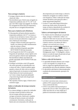 Para carregar a bateria



Carregue a bateria antes de começar a usar a
câmera de vídeo.
Recomendamos que a bateria seja carregada em
temperatura ambiente entre 10 C e 30 C até
que a luz CHG (carga) seja apagada. Se a bateria
for carregada fora dessa faixa de temperatura,
ela pode não ser carregada eficientemente.



alta temperatura por muito tempo, se deixá-la
totalmente carregada ou se utilizar a bateria
com frequência. Utilize a indicação do tempo
restante da bateria como guia para saber o
tempo aproximado disponível.
A marca  que indica bateria baixa pisca
mesmo que ainda restem 20 minutos de
tempo na bateria, dependendo da condição de
operação ou da temperatura ambiente.

Para usar a bateria com eficiência










O desempenho da bateria diminui quando a
temperatura ambiente é de 10 C ou menos, e
o tempo de uso da bateria é menor. Nesse caso,
execute um dos procedimentos a seguir para
usar a bateria por mais tempo.
 coloque a bateria no bolso para aquecê-la e
instale-a na câmera de vídeo imediatamente
antes de começar a filmar.
 utilize uma bateria de grande capacidade:
NP-FV70/NP-FV100 (não fornecido).
O uso frequente da tela LCD ou operações
frequentes de reprodução, avanço rápido ou de
retrocesso gastam a bateria mais rapidamente.
Recomendamos utilizar uma bateria de
grande capacidade: NP-FV70/NP-FV100 (não
fornecido).
Certifique-se de fechar a tela LCD quando
não estiver gravando ou reproduzindo com
a câmera de vídeo. A bateria também esgota
quando a câmera de vídeo está no modo de
espera de gravação ou em pausa na reprodução.
Tenha baterias de reserva prontas para 2
ou 3 vezes o tempo de gravação planejado
e faça testes de gravação antes da gravação
propriamente dita.
Não exponha a bateria à água. A bateria não é
resistente à água.

Sobre o indicador de tempo restante
da bateria


Se a câmera desligar-se, apesar de o indicador
de tempo restante da bateria indicar que
ela tem energia suficiente para operar,
carregue novamente a bateria por completo.
O tempo de bateria restante será indicado
corretamente. Entretanto, a indicação da
bateria não será restaurada se for utilizada em

Sobre a armazenagem da bateria




Se a bateria não for utilizada por um período
longo, carregue-a totalmente e utilize-a na
câmera de vídeo uma vez por ano, para manter
um funcionamento correto. Para armazenar
a bateria, remova-a da câmera de vídeo e
coloque-a em um local seco e fresco.
Para descarregar completamente a bateria na
câmera de vídeo, toque em
(MENU) 
[Configuração]  [ (Configuraç. Gerais)] 
[Desligamento Auto]  [Desligado], e deixe a
câmera no modo de espera de gravação até que
a alimentação acabe (pág. 85).

Sobre a vida útil da bateria




A capacidade da bateria diminui com o tempo
e com o uso repetido. Se o tempo de uso
entre as cargas ficar significativamente curto,
provavelmente será a hora de substituir a bateria.
A vida útil de cada bateria é determinada pelas
condições de armazenamento, operação e de
ambiente.

Sobre o x.v.Color




x.v.Color é um termo mais comum para o
padrão xvYCC proposto pela Sony e é uma
marca comercial da Sony.
xvYCC é um padrão internacional para o
espectro de cores no vídeo. Esse padrão pode
exibir uma faixa de cor mais ampla que o
padrão de transmissão usado atualmente.

103

 