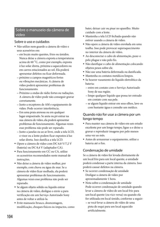 Sobre o manuseio da câmera de
vídeo
Sobre o uso e cuidados











104

Não utilize nem guarde a câmera de vídeo e
seus acessórios em:
 em locais muito quentes, frios ou úmidos.
Nunca deixe a câmera exposta a temperaturas
acima de 60 C, como por exemplo, exposta
à luz solar direta, próxima a aquecedores ou
em carros estacionados ao sol. Ela poderá
apresentar defeitos ou ficar deformada.
 próximo a campos magnéticos fortes
ou vibrações mecânicas. A câmera de
vídeo poderá apresentar problemas de
funcionamento.
 Próximo a ondas de rádio fortes ou radiações.
A câmera de vídeo pode não conseguir gravar
corretamente.
 Junto a receptores de AM e equipamento de
vídeo. Pode ocorrer interferência.
 Em uma praia arenosa ou em qualquer
lugar empoeirado. Se areia ou pó entrar na
sua câmera de vídeo, ela poderá apresentar
problemas de funcionamento. Algumas vezes
esse problema não pode ser reparado.
 Junto a janelas ou ao ar livre, onde a tela LCD,
o visor ou a lente podem ficar expostos à luz
solar direta. Isso danifica a tela LCD.
Opere a câmera de vídeo com DC 6,8 V/7,2 V
(bateria) ou DC 8,4 V (adaptador CA).
Para funcionamento em CC ou CA, utilize
os acessórios recomendados neste manual de
instruções.
Não deixe a câmera de vídeo molhar, por
exemplo, com chuva ou água do mar. Se a
câmera de vídeo ficar molhada, ela poderá
apresentar problemas de funcionamento.
Algumas vezes esse problema não pode ser
reparado.
Se algum objeto sólido ou líquido entrar
na câmera de vídeo, desligue e envie-a para
verificação em um Serviço Autorizado Sony
antes de voltar a utilizá-la.
Evite manuseio brusco, desmontagem,
modificação, choques físicos ou impactos, como










bater, deixar cair ou pisar no aparelho. Muito
cuidado com a lente.
Mantenha a tela LCD fechada quando não
estiver usando a câmera de vídeo.
Não opere a câmera de vídeo enrolada em uma
toalha. Isso pode provocar superaquecimento
no interior da câmera de vídeo.
Ao desconectar o cabo de alimentação, puxe-o
pelo plugue e não pelo fio.
Não danifique o cabo de alimentação colocando
objetos pesos sobre ele.
Não use uma bateria deformada ou danificada.
Mantenha os contatos metálicos limpos.
Se houver vazamento do líquido eletrolítico da
bateria:
 entre em contato com o Serviço Autorizado
Sony de sua região.
 limpe qualquer líquido que possa ter entrado
em contato com sua pele.
 se algum líquido entrar em seus olhos, lave-os
com bastante água e consulte um médico.

Quando não for usar a câmera por um
longo tempo




Para manter sua câmera de vídeo em um estado
excelente por um longo tempo, ligue-a e deixe-a
gravar e reproduzir imagens por pelo menos
uma vez ao mês.
Antes de armazenar o equipamento, utilize a
bateria até o fim.

Condensação de umidade
Se a câmera de vídeo for levada diretamente de
um local frio para um local quente, a umidade
poderá condensar a parte interna da câmera. Isso
poderá causar defeitos na câmera.
 Se ocorrer condensação de umidade
Desligue a câmera de vídeo por
aproximadamente 1 hora.
 Nota sobre a condensação de umidade
Pode ocorrer condensação de umidade quando
levar a câmera de vídeo de um local frio para
um local quente (ou vice-versa) ou quando ela
for utilizada em local úmido, conforme a seguir:
 se você levar a câmera de vídeo de uma
pista de esqui para um local aquecido
artificialmente.

 