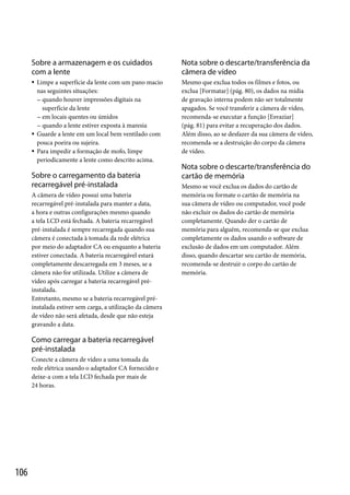Sobre a armazenagem e os cuidados
com a lente

Nota sobre o descarte/transferência da
câmera de vídeo



Mesmo que exclua todos os filmes e fotos, ou
exclua [Formatar] (pág. 80), os dados na mídia
de gravação interna podem não ser totalmente
apagados. Se você transferir a câmera de vídeo,
recomenda-se executar a função [Esvaziar]
(pág. 81) para evitar a recuperação dos dados.
Além disso, ao se desfazer da sua câmera de vídeo,
recomenda-se a destruição do corpo da câmera
de vídeo.




Limpe a superfície da lente com um pano macio
nas seguintes situações:
 quando houver impressões digitais na
superfície da lente
 em locais quentes ou úmidos
 quando a lente estiver exposta à maresia
Guarde a lente em um local bem ventilado com
pouca poeira ou sujeira.
Para impedir a formação de mofo, limpe
periodicamente a lente como descrito acima.

Sobre o carregamento da bateria
recarregável pré-instalada
A câmera de vídeo possui uma bateria
recarregável pré-instalada para manter a data,
a hora e outras configurações mesmo quando
a tela LCD está fechada. A bateria recarregável
pré-instalada é sempre recarregada quando sua
câmera é conectada à tomada da rede elétrica
por meio do adaptador CA ou enquanto a bateria
estiver conectada. A bateria recarregável estará
completamente descarregada em 3 meses, se a
câmera não for utilizada. Utilize a câmera de
vídeo após carregar a bateria recarregável préinstalada.
Entretanto, mesmo se a bateria recarregável préinstalada estiver sem carga, a utilização da câmera
de vídeo não será afetada, desde que não esteja
gravando a data.

Como carregar a bateria recarregável
pré-instalada
Conecte a câmera de vídeo a uma tomada da
rede elétrica usando o adaptador CA fornecido e
deixe-a com a tela LCD fechada por mais de
24 horas.

106

Nota sobre o descarte/transferência do
cartão de memória
Mesmo se você exclua os dados do cartão de
memória ou formate o cartão de memória na
sua câmera de vídeo ou computador, você pode
não excluir os dados do cartão de memória
completamente. Quando der o cartão de
memória para alguém, recomenda-se que exclua
completamente os dados usando o software de
exclusão de dados em um computador. Além
disso, quando descartar seu cartão de memória,
recomenda-se destruir o corpo do cartão de
memória.

 