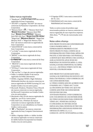 Sobre marcas registradas
























“Handycam” e
são marcas
registradas da Sony Corporation.
“AVCHD” e o logotipo “AVCHD” são marcas
comerciais da Panasonic Corporation e da Sony
Corporation.
”, “Memory Stick Duo”,
“Memory Stick”, “
”, “Memory Stick PRO
“
”, “Memory
Duo”, “
”,
Stick PRO-HG Duo”, “
”, “MagicGate
“MagicGate”, “
Memory Stick” e “MagicGate Memory Stick
Duo” são marcas comerciais ou registradas da
Sony Corporation.
“InfoLITHIUM” é uma marca comerciail da
Sony Corporation.
“x.v.Color” é uma marca registrada da Sony
Corporation.
“BIONZ” é uma marca registrada da Sony
Corporation.
é uma marca comercial da Sony
Corporation.
“BRAVIA” é uma marca registrada da Sony
Corporation.
“DVDirect” é uma marca registrada da Sony
Corporation.
“Blu-ray Disc” e o logo são marcas registradas.
Dolby e o símbolo double-D são marcas
registradas da Dolby Laboratories.
HDMI, o logotipo HDMI e High-Definition
Multimedia Interface são marcas comerciais ou
marcas registradas da HDMI Licensing LLC nos
Estados Unidos e/ou em outros países.
Microsoft, Windows, Windows Vista e DirectX
são marcas comerciais ou marcas registradas
da Microsoft Corporation nos Estados Unidos
e/ou em outros países.
Macintosh e Mac OS são marcas registradas da
Apple Inc. nos EUA e outros países.
Intel, Intel Core, e Pentium são marcas
comerciais ou marcas registradas da Intel
Corporation ou suas subsidiárias nos Estados
Unidos e outros países.
“ ” e “PlayStation” são marcas comerciais
registradas da Sony Computer Entertainment
Inc.
Adobe, o logotipo Adobe e o Adobe Acrobat
são marcas registradas ou marcas comerciais
de Adobe Systems Incorporated nos Estados
Unidos e/ou em outros países.




O logotipo SDXC é uma marca comercial da
SD-3C, LLC.
MultiMediaCard é uma marca comercial da
MultiMediaCard Association.

Todos os outros nomes de produtos aqui
mencionados poderão ser marcas comerciais ou
marcas registradas de suas respectivas empresas.
Além disso,  e  não são mencionadas neste
Guia.

Notas sobre a licença
ESTE PRODUTO ESTÁ EM CONFORMIDADE
COM O PADRÃO MPEG-2. É
EXPRESSAMENTE PROIBIDO O USO
DESTE PRODUTO PARA CODIFICAR AS
INFORMAÇÕES EM VÍDEO PARA MÍDIA EM
PACOTE (A NÃO SER PARA USO PESSOAL),
A MENOS QUE SEJA OBTIDA UMA LICENÇA
(SOB AS PATENTES APLICÁVEIS NO
PORTFÓLIO DE PATENTES MPEG-2). ESSA
LICENÇA ESTARÁ DISPONÍVEL NA MPEG
LA, L.L.C., 250 STEELE STREET, SUITE 300,
DENVER, COLORADO 80206.
ESTE PRODUTO É LICENCIADO SOB A
LICENÇA DE PORTFÓLIO DE PATENTE AVC
PARA USO PESSOAL E NÃO COMERCIAL DE
UM CONSUMIDOR PARA
(i) VÍDEO CODIFICADO DE ACORDO COM
O PADRÃO AVC (“VÍDEO AVC”) E/OU
(ii) DECODIFICAR VÍDEO AVC QUE FOI
CODIFICADO POR UM CONSUMIDOR
ENVOLVIDO EM UMA
ATIVIDADE PESSOAL E NÃO COMERCIAL
E/OU FOI OBTIDO DE UM DISTRIBUIDOR
DE VÍDEO LICENCIADO PARA FORNECER
VÍDEO AVC. NENHUMA LICENÇA
É CONCEDIDA OU DEVERÁ ESTAR
IMPLICADA PARA NENHUM OUTRO USO.
INFORMAÇÕES ADICIONAIS PODEM SER
OBTIDAS DA MPEG LA, L.L.C.
CONSULTE <HTTP://WWW.MPEGLA.COM>.

107

 