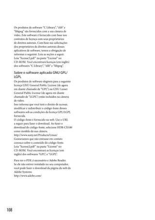 Os produtos de software “C Library”, “zlib” e
“libjpeg” são fornecidos com a sua câmera de
vídeo. Este software é fornecido com base nos
contratos de licença com seus proprietários
de direitos autorais. Com base nas solicitações
dos proprietários de direitos autorais desses
aplicativos de software, temos a obrigação de
informar o seguinte. Leia as seções a seguir.
Leia “license3.pdf ” na pasta “License” no
CD-ROM. Você encontrará licenças (em inglês)
dos softwares “C Library”, “zlib” e “libjpeg”.

Sobre o software aplicado GNU GPL/
LGPL
Os produtos de software elegíveis para a seguinte
licença GNU General Public License (de agora
em diante chamado de “GPL”) ou GNU Lesser
General Public License (de agora em diante
chamado de “LGPL”) estão incluídos na câmera
de vídeo.
Isso informa que você tem o direito de acessar,
modificar e redistribuir o código-fonte desses
softwares sob as condições da licença GPL/LGPL
fornecida.
O código-fonte é fornecido na web. Use o URL
a seguir para fazer o download. Ao fazer o
download do código-fonte, selecione HDR-CX180
como modelo da sua câmera.
http://www.sony.net/Products/Linux/
Gostaríamos que não entrasse em contato
conosco sobre o conteúdo do código-fonte.
Leia “license2.pdf ” na pasta “License” no
CD-ROM. Você encontrará as licenças (em
inglês) dos softwares “GPL”, e “LGPL”.
Para ver o PDF, é necessário o Adobe Reader.
Se ele não estiver instalado no seu computador,
você pode fazer o download da página da web da
Adobe Systems:
http://www.adobe.com/

108

 