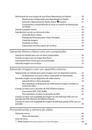 Desfrutando de uma sinopse de seus filmes (Reprodução em Realce) . . . . . . . . . . . . . . .
Mudança das configurações para Reprodução em Realce. . . . . . . . . . . . . . . . . . . .
Salvando a Reprodução em Realce (Salvar
Cenário) . . . . . . . . . . . . . . . . . . . . . . .
Convertendo e compartilhando as cenas ou cenários de Reprodução
em Realce . . . . . . . . . . . . . . . . . . . . . . . . . . . . . . . . . . . . . . . . . . . . . . . . . . . . . . . . . . . . . . . . . . . . . . . . . . . . . .
Usando o projetor interno . . . . . . . . . . . . . . . . . . . . . . . . . . . . . . . . . . . . . . . . . . . . . . . . . . . . . . . . . . . . . . . . . . . . .
Fazendo bom uso de sua câmera de vídeo . . . . . . . . . . . . . . . . . . . . . . . . . . . . . . . . . . . . . . . . . . . . . . . . .
Excluindo filmes e fotos. . . . . . . . . . . . . . . . . . . . . . . . . . . . . . . . . . . . . . . . . . . . . . . . . . . . . . . . . . . . . .
Protegendo filmes gravados e fotos (Proteger) . . . . . . . . . . . . . . . . . . . . . . . . . . . . . . . . .
Copiando imagens . . . . . . . . . . . . . . . . . . . . . . . . . . . . . . . . . . . . . . . . . . . . . . . . . . . . . . . . . . . . . . . . . . . .
Dividindo um filme . . . . . . . . . . . . . . . . . . . . . . . . . . . . . . . . . . . . . . . . . . . . . . . . . . . . . . . . . . . . . . . . . . .
Capturando uma foto a partir de um filme . . . . . . . . . . . . . . . . . . . . . . . . . . . . . . . . . . . . . .

39
40
41
42
43
44
44
45
46
47
48

Salvando filmes e fotos com um computador
Seleção do método para criar um disco (computador) . . . . . . . . . . . . . . . . . . . . . . . . . . . . . . . . . .
Criando um disco com um toque (Disc Burn) . . . . . . . . . . . . . . . . . . . . . . . . . . . . . . . . . . . . . . . . . . . . . .
Importando filmes e fotos para um computador. . . . . . . . . . . . . . . . . . . . . . . . . . . . . . . . . . . . . . . . . .
Salvando imagens em um disco . . . . . . . . . . . . . . . . . . . . . . . . . . . . . . . . . . . . . . . . . . . . . . . . . . . . . . . . . . . . . .

49
51
52
53

Salvando imagens com um aparelho externo
Selecionando um método para salvar imagens com um dispositivo externo . . . . . . .
Os dispositivos nos quais o disco criado pode ser reproduzido . . . . . . . . . . . . .
Salvando imagens em um dispositivo de mídia externa . . . . . . . . . . . . . . . . . . . . . . . . . . . . . . . . .
Salvando filmes e fotos desejados . . . . . . . . . . . . . . . . . . . . . . . . . . . . . . . . . . . . . . . . . . . . . . . . .
Para reproduzir no dispositivo de mídia externo imagens contidas na
câmera de vídeo. . . . . . . . . . . . . . . . . . . . . . . . . . . . . . . . . . . . . . . . . . . . . . . . . . . . . . . . . . . . . . . . . . . . . . .
Criando um disco com o gravador de DVD, DVDirect Express . . . . . . . . . . . . . . . . . . . . . . . . . .
Executando [OPÇ. DISC BURN] . . . . . . . . . . . . . . . . . . . . . . . . . . . . . . . . . . . . . . . . . . . . . . . . . . . . .
Para reproduzir um disco no gravador de DVD . . . . . . . . . . . . . . . . . . . . . . . . . . . . . . . . .
Criando um disco com qualidade de imagem em alta definição (HD) com um
gravador de DVD, diferente de DVDirect Express. . . . . . . . . . . . . . . . . . . . . . . . . . . . . . . . . . . . . . . . . .
Criando um disco com qualidade de imagem de definição padrão (STD) com um
gravador. . . . . . . . . . . . . . . . . . . . . . . . . . . . . . . . . . . . . . . . . . . . . . . . . . . . . . . . . . . . . . . . . . . . . . . . . . . . . . . . . . . . . . . . . . . .

55
56
57
59
59
60
61
62
63
64

Personalizando a câmera de vídeo
Utilizando menus . . . . . . . . . . . . . . . . . . . . . . . . . . . . . . . . . . . . . . . . . . . . . . . . . . . . . . . . . . . . . . . . . . . . . . . . . . . . . . . .
Menus de operação. . . . . . . . . . . . . . . . . . . . . . . . . . . . . . . . . . . . . . . . . . . . . . . . . . . . . . . . . . . . . . . . . . .
Listas de menu. . . . . . . . . . . . . . . . . . . . . . . . . . . . . . . . . . . . . . . . . . . . . . . . . . . . . . . . . . . . . . . . . . . . . . . . . . . . . . . . . . . .
Modo Captura (Itens para seleção de um modo de filmagem) . . . . . . . . . . . . . . . . . . . . . . . . . . . . . . . . . . .

66
66
67
68

11

 