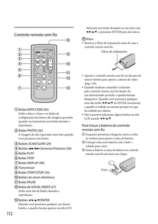 Selecione um botão desejado ou um item com
///, e pressione ENTER para dar início.

Controle remoto sem fio

 Notas
 Remova o filme de isolamento antes de usar o
controle remoto sem fio.

Filme de isolamento





 Botão DATA CODE (82)
Exibe a data e a hora e os dados de
configuração da câmera das imagens gravadas
quando você pressiona esse botão durante a
reprodução.
 Botão PHOTO (26)
A imagem da tela é gravada como foto quando
você pressiona esse botão.
 Botões SCAN/SLOW (29)
 Botões / (Anterior/Próximo) (29)
 Botão PLAY



Aponte o controle remoto sem fio na direção do
sensor remoto para operar a câmera de vídeo
(pág. 110).
Quando nenhum comando é realizado
pelo controle remoto sem fio dentro de
um determinado período, o quadro laranja
desaparece. Quando você pressiona qualquer
uma das teclas /// ou ENTER novamente,
o quadro é exibido na mesma posição em que
foi exibido por último.
Não é possível selecionar alguns botões na tela
LCD usando ///.

Para trocar a bateria do controle
remoto sem fio
 Enquanto pressiona a lingueta, insira a unha

na ranhura para puxar a caixa da bateria.
 Coloque uma nova bateria com o lado +
voltado para cima.
 Insira a bateria a caixa da bateria no controle
remoto sem fio até ouvir um clique.

 Botão STOP
 Botão DISPLAY (90)
 Transmissor
 Botão START/STOP (24)
 Botões de zoom eletrônico
 Botão PAUSE
 Botão de VISUAL INDEX (27)
Exibe uma tela de Índice durante a
reprodução.
 Botões ////ENTER
Quando você pressiona qualquer um desses
botões, o quadro laranja aparece na tela LCD.

112

Guia

 