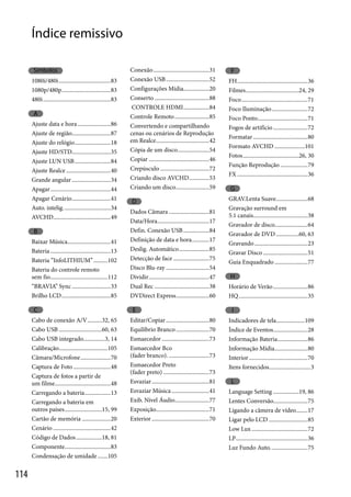 Índice remissivo
Símbolos

1080i/480i ....................................83
1080p/480p ..................................83
480i ...............................................83

A
Ajuste data e hora .......................86
Ajuste de região...........................87
Ajuste do relógio .........................18
Ajuste HD/STD...........................35
Ajuste LUN USB .........................84
Ajuste Realce ...............................40
Grande angular ...........................34
Apagar ..........................................44
Apagar Cenário ...........................41
Auto. intelig. ................................34
AVCHD........................................49

B
Baixar Música..............................41
Bateria ..........................................13
Bateria “InfoLITHIUM” ..........102
Bateria do controle remoto
sem fio ........................................112
“BRAVIA” Sync ...........................33
Brilho LCD ..................................85

C
Cabo de conexão A/V ..........32, 65
Cabo USB ..............................60, 63
Cabo USB integrado...............3, 14
Calibração..................................105
Câmara/Microfone .....................70
Captura de Foto ..........................48
Captura de fotos a partir de
um filme.......................................48
Carregando a bateria ..................13
Carregando a bateria em
outros países ..........................15, 99
Cartão de memória ....................20
Cenário ........................................42
Código de Dados ..................18, 81
Componente................................83
Condensação de umidade .......105

114

Conexão .......................................31
Conexão USB ..............................52
Configurações Mídia..................20
Conserto ......................................88
CONTROLE HDMI ..................84
Controle Remoto ........................85
Convertendo e compartilhando
cenas ou cenários de Reprodução
em Realce .....................................42
Cópia de um disco ......................54
Copiar ..........................................46
Crepúsculo ..................................72
Criando disco AVCHD ..............53
Criando um disco .......................59

D
Dados Câmara ............................81
Data/Hora ....................................17
Defin. Conexão USB ..................84
Definição de data e hora. ...........17
Deslig. Automático .....................85
Detecção de face .........................75
Disco Blu-ray ..............................54
Dividir ..........................................47
Dual Rec ......................................38
DVDirect Express .......................60

E
Editar/Copiar ..............................80
Equilíbrio Branco .......................70
Esmaecedor .................................73
Esmaecedor Bco
(fader branco). ............................73
Esmaecedor Preto
(fader preto) ................................73
Esvaziar ........................................81
Esvaziar Música ..........................41
Exib. Nível Áudio........................77
Exposição.....................................71
Exterior ........................................70

F
FH .................................................36
Filmes .....................................24, 29
Foco ..............................................71
Foco Iluminação .........................72
Foco Ponto...................................71
Fogos de artifício ........................72
Formatar ......................................80
Formato AVCHD .....................101
Fotos .......................................26, 30
Função Reprodução ...................79
FX .................................................36

G
GRAV.Lenta Suave ......................68
Gravação surround em
5.1 canais......................................38
Gravador de disco.......................64
Gravador de DVD ................60, 63
Gravando .....................................23
Gravar Disco ...............................51
Guia Enquadrado .......................77

H
Horário de Verão ........................86
HQ ................................................35

I
Indicadores de tela....................109
Índice de Eventos........................28
Informação Bateria .....................86
Informação Mídia.......................80
Interior .........................................70
Itens fornecidos.............................3

L
Language Setting ..................19, 86
Lentes Conversão........................75
Ligando a câmera de vídeo........17
Ligar pelo LCD ...........................85
Low Lux .......................................72
LP ..................................................36
Luz Fundo Auto. .........................75

 