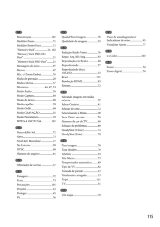 M

Q

Manutenção...............................101
Medidor Ponto ............................71
Medidor Ponto/Foco ..................71
“Memory Stick”.................. 21, 102
“Memory Stick PRO-HG
Duo” .............................................21
“Memory Stick PRO Duo”.........21
Mensagens de aviso ....................97
Menus...........................................67
Mic. c/ Zoom Embut. .................76
Mídia de gravação ......................20
Mídia externa ..............................57
Miniatura ........................ 44, 47, 53
Modo Áudio ................................76
Modo Captura .............................68
Modo de demo. ...........................68
Modo espelho..............................39
Modo Golfe .................................69
Modo GRAVAÇÃO ....................35
Modo Panorâmico ......................78
MPEG-4 AVC/H.264 ...............101

Qualid/Tam Imagem ..................78
Qualidade da imagem ................35

N
Nascer&Pôr Sol ...........................72
Neve..............................................73
Nível Ref. Microfone ..................77
No Exterior ..................................99
NTSC............................................99
Número do arquivo ....................81

O
Obturador de sorriso .................37

P
Paisagem ......................................72
Praia..............................................73
Precauções .................................101
Projetor ........................................43
Proteger........................................45
PS ..................................................36

V
Visor de autodiagnóstico/
Indicadores de aviso ...................95
Visualizar Ajuste .........................77

R
Redução Ruído Vento ................76
Repar. Arq. BD. Img. ..................93
Reprodução em Realce ..............40
Reproduzindo .............................27
Reproduzindo disco
AVCHD. .......................................53
Reset ...........................................111
Resolução HDMI ........................83
Retrato..........................................72

X
x.v.Color.....................................103

Z
Zoom ............................................34
Zoom digital ................................74

S
Salvando imagens em mídia
externa .........................................57
Salvar Cenário .............................41
Seleção de cena ...........................72
Selecionando a Mídia .................20
Sens. Detec. sorriso ....................76
Sistemas de cor de TV................99
Solução de problemas ................88
SteadyShot (Filme) .....................74
SteadyShot (Foto) .......................74

T
Tam imagem................................78
Taxa Quadro................................78
Telefoto ........................................34
Tele Macro ...................................73
Temporizador automático .........89
Tipo de TV ..................................82
Tomada de parede ......................13
Totalmente carregada.................13
Tripé ...........................................111
TV.................................................31

U
Um toque .....................................70

115

 