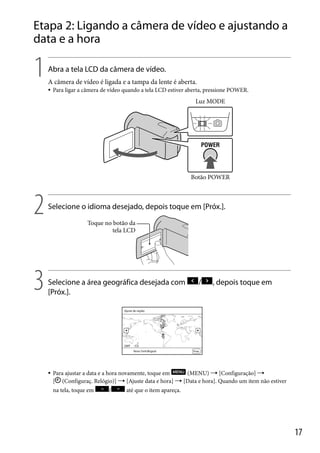 Etapa 2: Ligando a câmera de vídeo e ajustando a
data e a hora

1

Abra a tela LCD da câmera de vídeo.
A câmera de vídeo é ligada e a tampa da lente é aberta.


Para ligar a câmera de vídeo quando a tela LCD estiver aberta, pressione POWER.

Luz MODE

Botão POWER

2

Selecione o idioma desejado, depois toque em [Próx.].
Toque no botão da
tela LCD

3

Selecione a área geográfica desejada com
[Próx.].



/

, depois toque em

Para ajustar a data e a hora novamente, toque em
(MENU)  [Configuração] 
[ (Configuraç. Relógio)]  [Ajuste data e hora]  [Data e hora]. Quando um item não estiver
na tela, toque em

/

até que o item apareça.

17

 
