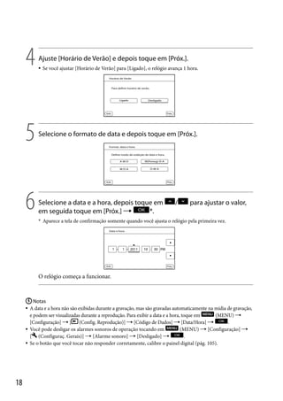 4

Ajuste [Horário de Verão] e depois toque em [Próx.].

5

Selecione o formato de data e depois toque em [Próx.].

6



Se você ajustar [Horário de Verão] para [Ligado], o relógio avança 1 hora.

Selecione a data e a hora, depois toque em
em seguida toque em [Próx.] 
*.

/

para ajustar o valor,

* Aparece a tela de confirmação somente quando você ajusta o relógio pela primeira vez.

O relógio começa a funcionar.

 Notas
A data e a hora não são exibidas durante a gravação, mas são gravadas automaticamente na mídia de gravação,
e podem ser visualizadas durante a reprodução. Para exibir a data e a hora, toque em
(MENU) 
[Configuração]  [ (Config. Reprodução)]  [Código de Dados]  [Data/Hora] 
.
(MENU)  [Configuração] 
 Você pode desligar os alarmes sonoros de operação tocando em
[ (Configuraç. Gerais)]  [Alarme sonoro]  [Desligado] 
.
 Se o botão que você tocar não responder corretamente, calibre o painel digital (pág. 105).


18

 