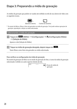 Etapa 3: Preparando a mídia de gravação
As mídias de gravação que podem ser usadas são exibidas na tela da sua câmera de vídeo com
os seguintes ícones.

*

Memória interna

Cartão de memória

* No ajuste de fábrica, filmes e fotos são gravados na mídia de gravação. Você pode realizar operações de

gravação, reprodução e edição na mídia selecionada.

Selecionando a mídia de gravação

 Toque em

(MENU)  [Configuração]  [
 [Seleção de Mídia].

(Configurações Mídia)]

Aparece a tela [Seleção de Mídia].

 Toque na mídia de gravação desejada, depois toque em

.

Tanto filmes como fotos são gravados na mídia selecionada.

Para verificar as configurações da mídia de gravação
No modo de gravação de filme ou no modo de gravação de foto, o ícone da mídia de gravação
selecionada é exibido no canto superior direito da tela.
Ícone de mídia de
gravação

20

 