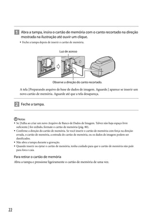  Abra a tampa, insira o cartão de memória com o canto recortado na direção
mostrada na ilustração até ouvir um clique.


Feche a tampa depois de inserir o cartão de memória.

Luz de acesso

Observe a direção do canto recortado.

A tela [Preparando arquivo de base de dados de imagem. Aguarde.] aparece se inserir um
novo cartão de memória. Aguarde até que a tela desapareça.

 Feche a tampa.
 Notas
Se [Falha ao criar um novo Arquivo de Banco de Dados de Imagem. Talvez não haja espaço livre
suficiente.] for exibido, formate o cartão de memória (pág. 80).
 Confirme a direção do cartão de memória. Se você inserir o cartão de memória com força na direção
errada, o cartão de memória, a entrada do cartão de memória, ou os dados de imagem podem ser
danificados.
 Não abra a tampa durante a gravação.
 Quando inserir ou ejetar o cartão de memória, tenha cuidado para que o cartão de memória não pule
para fora e caia.


Para retirar o cartão de memória
Abra a tampa e pressione ligeiramente o cartão de memória de uma vez.

22

 