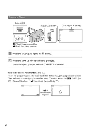 Gravando filmes
Botão MODE
Botão START/STOP

[ESPERA]  [GRAVAR]

(Filme): Para gravar um filme
(Foto): Para gravar uma foto

 Pressione MODE para ligar a luz

(Filme).

 Pressione START/STOP para iniciar a gravação.
Para interromper a gravação, pressione START/STOP novamente.

Para exibir os itens novamente na tela LCD
Toque em qualquer lugar na tela, exceto nos botões da tela LCD, para que possa usar os itens.
[MENU] 
Você pode alterar as configurações usando o menu [Visualizar Ajuste] em
[Câmera/Microfone] 
[Auxílio de Captura] (pág. 77).

depois de
aproximadamente
4 segundos

24

 