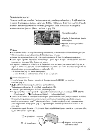 Para capturar sorrisos
No ajuste de fábrica, uma foto é automaticamente gravada quando a câmera de vídeo detecta
o sorriso de uma pessoa durante a gravação de filme (Obturador de sorriso, pág. 76). Quando
a câmera de vídeo detectar faces durante a gravação de filme, a qualidade da imagem é
automaticamente ajustada ([Detecção de face], pág. 75).
Gravando uma foto
Quadro de Detecção de Sorriso
(Alaranjado)
Quadro de detecção de face
(branco)
 Notas
Se você fechar a tela LCD enquanto estiver gravando filmes, a câmera de vídeo interromperá a gravação.
 O tempo máximo de gravação contínua de filme é cerca de 13 horas.
 Quando um arquivo de filme excede 2 GB, o próximo arquivo de filme é criado automaticamente.
 Levará alguns segundos até que você possa começar a gravar depois de ligar a câmera de vídeo. Você não
pode operar a câmera de vídeo durante esse tempo.
 Os seguintes estados serão indicados se os dados ainda estiverem sendo gravados na mídia de gravação
depois de terminada a gravação. Durante esse tempo, não permita que ocorra choque ou vibração em sua
câmera de vídeo, nem remova a bateria ou o adaptador CA.
 A luz de acesso (pág. 22) será acesa ou piscará
 O ícone de mídia no canto superior direito da tela LCD piscará












Informações adicionais
É possível gravar fotos durante a gravação de filmes pressionando PHOTO por completo
(Dual Rec, pág. 38).
[
SteadyShot] é ajustado para [Ativo] no ajuste de fábrica.
Você pode especificar a face de prioridade tocando-a (pág. 37).
É possível capturar fotos a partir de filmes gravados (pág. 48).
Você pode verificar o tempo gravável, a capacidade restante estimada, etc. tocando em
(MENU)
 [Configuração]  [ (Configurações Mídia)]  [Informação Mídia].
A tela LCD da câmera de vídeo pode exibir imagens gravadas em tela cheia (exibição completa de pixels).
No entanto, isso pode causar sobras nas margens superior, inferior, direita e esquerda das imagens
quando reproduzidas em uma TV não compatível com exibição completa de pixels. Neste caso, ajuste
[Guia Enquadrado] para [Ligado] (pág. 77), e grave imagens usando o quadro externo exibido na tela
como guia.
Para ajustar o ângulo do painel LCD, primeiro abra o painel LCD a 90 graus em relação à câmera de vídeo
(), e então ajuste o ângulo ().

 90 graus (máx.)
 180 graus (máx.)

 90 graus na direção da
câmera de vídeo

25

 