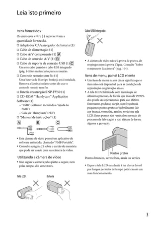 Leia isto primeiro
Itens fornecidos

Cabo USB Integrado

Os números entre ( ) representam a
quantidade fornecida.
 Adaptador CA/carregador de bateria (1)
 Cabo de alimentação (1)
 Cabo A/V componente (1) 
 Cabo de conexão A/V (1) 
 Cabo de suporte de conexão USB (1)



Use este cabo quando o cabo USB integrado
(pág. 14) for muito curto para a conexão.


Controle remoto sem fio (1)
Uma bateria de lítio tipo botão já está instalada.
Remova a lâmina isolante antes de usar o
controle remoto sem fio.



Bateria recarregável NP-FV50 (1)
 CD-ROM “Handycam” Application
Software (1)

Itens de menu, painel LCD e lente




 “PMB”

(software, incluindo a “Ajuda do
PMB”)
 Guia da “Handycam” (PDF)





“Manual de instruções” (1)

Esta câmera de vídeo possui um aplicativo de
software embutido, chamado “PMB Portable”.
Consulte a página 21 sobre o cartão de memória
que pode ser usado com sua câmera de vídeo.

Utilizando a câmera de vídeo


Não segure a câmera pelas partes a seguir, nem
pelas tampas dos conectores.

Tela LCD

A câmera de vídeo não é à prova de poeira, de
respingos nem à prova d’água. Consulte “Sobre
o manuseio da câmera” (pág. 104).

Um item de menu na cor cinza significa que o
item não está disponível para as condições de
reprodução ou gravação atuais.
A tela LCD é fabricada com tecnologia de
altíssima precisão, de forma que mais de 99,99%
dos pixels são operacionais para uso efetivo.
Entretanto, poderão surgir com frequência
pequenos pontos pretos e/ou brilhantes (de
cor branca, vermelha, azul ou verde) na tela
LCD. Esses pontos são resultados normais do
processo de fabricação e não afetam de forma
alguma a gravação.

Pontos pretos
Pontos brancos, vermelhos, azuis ou verdes


Expor a tela LCD ou a lente à luz direta do sol
por longos períodos de tempo pode causar um
mau funcionamento.

Bateria

3

 