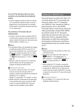 Se sua TV for do tipo mono (se tiver
somente uma tomada de entrada de
áudio)


Conecte o plugue amarelo do cabo de conexão
A/V à tomada de entrada de vídeo e conecte o
plugue branco (canal esquerdo) ou vermelho
(canal direito) à tomada de entrada de áudio da
TV ou videocassete.

Ao conectar a TV através de um
videocassete


Conecte a câmera de vídeo à entrada LINE IN
no videocassete usando o cabo de conexão A/V.
Ajuste o seletor de entrada no videocassete para
LINE (VIDEO 1, VIDEO 2, etc.).

 Notas
 Ao reproduzir filmes com qualidade de imagem
em definição padrão (STD) em uma TV 4:3
que não seja compatível com o sinal 16:9, grave
filmes com a relação de aspecto de 4:3. Toque
em
(MENU)  [Qualid/Tam Imagem]
[
Modo Panorâmico]  [4:3] 
(pág. 78).
 Quando o cabo de conexão A/V é usado para
exportar filmes, eles são exportados com
imagem em definição padrão (STD).





Informações adicionais
Se conectar a câmera de vídeo à TV usando
mais que um tipo de cabo para exibir as
imagens, a ordem de prioridade das tomadas de
entrada de TV é a seguinte:
HDMI  componente  S VIDEO  vídeo
HDMI (Interface multimídia de alta definição)
é uma interface para enviar os sinais de vídeo
e áudio. O conector HDMI OUT transmite
imagens de alta qualidade e áudio digital.

Utilizando o “BRAVIA” Sync
É possível operar sua câmera de vídeo com
o controle remoto da TV, conectando sua
câmera de vídeo a uma TV compatível
com “BRAVIA” Sync, lançada em 2008 ou
posteriormente, com o cabo HDMI.
Você pode operar o menu de sua câmera de
vídeo pressionando o botão SYNC MENU
do controle remoto da TV. Você pode
exibir telas da câmera de vídeo, tais como
Modo exib. Eventos, reproduzir filmes
selecionados ou exibir fotos selecionadas
pressionando os botões para cima/baixo/
esquerda/direita/enter do controle remoto
da TV.
 Notas
 Algumas operações não poderão ser feitas com
o controle remoto.
 Para ajustar sua câmera de vídeo, toque em
(MENU)  [Configuração] 
[ (Conexão)]  [CONTROLE HDMI] 
[Ligado] (o ajuste de fábrica) 

.
 Ajuste também a TV. Consulte o manual de
instruções da TV para informações detalhadas.
 A operação de “BRAVIA” Sync é diferente de
acordo com cada modelo de BRAVIA. Consulte
o manual de instruções da TV para informações
detalhadas.



Informação adicional
Se você desligar a TV, a câmera de vídeo será
desligada simultaneamente.

33

 