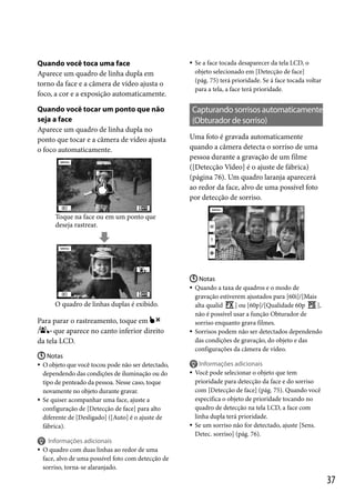 Quando você toca uma face
Aparece um quadro de linha dupla em
torno da face e a câmera de vídeo ajusta o
foco, a cor e a exposição automaticamente.
Quando você tocar um ponto que não
seja a face
Aparece um quadro de linha dupla no
ponto que tocar e a câmera de vídeo ajusta
o foco automaticamente.



Se a face tocada desaparecer da tela LCD, o
objeto selecionado em [Detecção de face]
(pág. 75) terá prioridade. Se á face tocada voltar
para a tela, a face terá prioridade.

Capturando sorrisos automaticamente
(Obturador de sorriso)
Uma foto é gravada automaticamente
quando a câmera detecta o sorriso de uma
pessoa durante a gravação de um filme
([Detecção Vídeo] é o ajuste de fábrica)
(página 76). Um quadro laranja aparecerá
ao redor da face, alvo de uma possível foto
por detecção de sorriso.

Toque na face ou em um ponto que
deseja rastrear.

O quadro de linhas duplas é exibido.

Para parar o rastreamento, toque em
/
que aparece no canto inferior direito
da tela LCD.
 Notas
 O objeto que você tocou pode não ser detectado,
dependendo das condições de iluminação ou do
tipo de penteado da pessoa. Nesse caso, toque
novamente no objeto durante gravar.
 Se quiser acompanhar uma face, ajuste a
configuração de [Detecção de face] para alto
diferente de [Desligado] ([Auto] é o ajuste de
fábrica).

 Notas
 Quando a taxa de quadros e o modo de
gravação estiverem ajustados para [60i]/[Mais
alta qualid
] ou [60p]/[Qualidade 60p
],
não é possível usar a função Obturador de
sorriso enquanto grava filmes.
 Sorrisos podem não ser detectados dependendo
das condições de gravação, do objeto e das
configurações da câmera de vídeo.





Informações adicionais
Você pode selecionar o objeto que tem
prioridade para detecção da face e do sorriso
com [Detecção de face] (pág. 75). Quando você
especifica o objeto de prioridade tocando no
quadro de detecção na tela LCD, a face com
linha dupla terá prioridade.
Se um sorriso não for detectado, ajuste [Sens.
Detec. sorriso] (pág. 76).




Informações adicionais
O quadro com duas linhas ao redor de uma
face, alvo de uma possível foto com detecção de
sorriso, torna-se alaranjado.

37

 