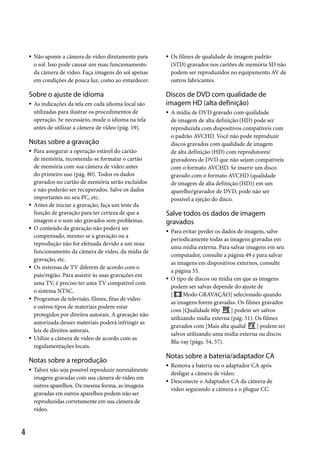 

Não aponte a câmera de vídeo diretamente para
o sol. Isso pode causar um mau funcionamento
da câmera de vídeo. Faça imagens do sol apenas
em condições de pouca luz, como ao entardecer.

Sobre o ajuste de idioma


As indicações da tela em cada idioma local são
utilizadas para ilustrar os procedimentos de
operação. Se necessário, mude o idioma na tela
antes de utilizar a câmera de vídeo (pág. 19).



Discos de DVD com qualidade de
imagem HD (alta definição)


Notas sobre a gravação












Para assegurar a operação estável do cartão
de memória, recomenda-se formatar o cartão
de memória com sua câmera de vídeo antes
do primeiro uso (pág. 80). Todos os dados
gravados no cartão de memória serão excluídos
e não poderão ser recuperados. Salve os dados
importantes no seu PC, etc.
Antes de iniciar a gravação, faça um teste da
função de gravação para ter certeza de que a
imagem e o som são gravados sem problemas.
O conteúdo da gravação não poderá ser
compensado, mesmo se a gravação ou a
reprodução não for efetuada devido a um mau
funcionamento da câmera de vídeo, da mídia de
gravação, etc.
Os sistemas de TV diferem de acordo com o
país/região. Para assistir às suas gravações em
uma TV, é preciso ter uma TV compatível com
o sistema NTSC.
Programas de televisão, filmes, fitas de vídeo
e outros tipos de materiais podem estar
protegidos por direitos autorais. A gravação não
autorizada desses materiais poderá infringir as
leis de direitos autorais.
Utilize a câmera de vídeo de acordo com as
regulamentações locais.

Notas sobre a reprodução


4

Talvez não seja possível reproduzir normalmente
imagens gravadas com sua câmera de vídeo em
outros aparelhos. Da mesma forma, as imagens
gravadas em outros aparelhos podem não ser
reproduzidas corretamente em sua câmera de
vídeo.

Os filmes de qualidade de imagem padrão
(STD) gravados nos cartões de memória SD não
podem ser reproduzidos no equipamento AV de
outros fabricantes.

A mídia de DVD gravado com qualidade
de imagem de alta definição (HD) pode ser
reproduzida com dispositivos compatíveis com
o padrão AVCHD. Você não pode reproduzir
discos gravados com qualidade de imagem
de alta definição (HD) com reprodutores/
gravadores de DVD que não sejam compatíveis
com o formato AVCHD. Se inserir um disco
gravado com o formato AVCHD (qualidade
de imagem de alta definição (HD)) em um
aparelho/gravador de DVD, pode não ser
possível a ejeção do disco.

Salve todos os dados de imagem
gravados




Para evitar perder os dados de imagem, salve
periodicamente todas as imagens gravadas em
uma mídia externa. Para salvar imagens em seu
computador, consulte a página 49 e para salvar
as imagens em dispositivos externos, consulte
a página 55.
O tipo de discos ou mídia em que as imagens
podem ser salvas depende do ajuste de
[
Modo GRAVAÇÃO] selecionado quando
as imagens forem gravadas. Os filmes gravados
com [Qualidade 60p
] podem ser salvos
utilizando mídia externa (pág. 51). Os filmes
gravados com [Mais alta qualid
] podem ser
salvos utilizando uma mídia externa ou discos
Blu-ray (págs. 54, 57).

Notas sobre a bateria/adaptador CA



Remova a bateria ou o adaptador CA após
desligar a câmera de vídeo.
Desconecte o Adaptador CA da câmera de
vídeo segurando a câmera e o plugue CC.

 