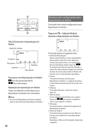 Mudança das configurações para
Reprodução em Realce
Você pode fazer várias configurações para
Reprodução em Realce.

Toque em [Ajuste Realce]
durante a Reprodução em Realce.
Tela LCD durante a Reprodução em
Realce.
Ajuste do volume

Você pode ajustar os seguintes itens.


Contexto
Para parar
Próxima
Anterior
Para pausar

Para parar uma Reprodução em Realce



Para dar pausa/reproduzir.
Para interromper.

Repetição da reprodução em Realce
Toque em [Repetir] na tela depois que a
Reprodução em Realce tiver terminado.





 Nota
 As cenas de Reprodução em Realce mudarão
cada vez que selecionar Reprodução em Realce.




40

[Intervalo Reprodução]
Ajuste a faixa de filmes a serem reproduzidos
selecionando a faixa de eventos desde que
evento e para qual evento, a ser usada como
faixa de reprodução, depois toque em
.
Se nenhum intervalo de tempo for definido, a
câmera de vídeo reproduz imagens no intervalo
de datas do evento selecionado no Modo exib.
Eventos como o intervalo para reprodução.
[Tema]
Você pode selecionar um tema para
Reprodução em Realce. A categoria de música
é selecionada automaticamente de acordo com
o tema.
[Música]
Você pode selecionar e adicionar música
(pág. 41).
[Mix de áudio]
O som original é reproduzido com a música.
Toque em
/
para ajustar o equilíbrio
entre o som original e a música.
[Duração]
Você pode ajustar a extensão do segmento de
Reprodução em Realce.
[Ponto de Realce]
Você pode ajustar os pontos em um filme ou
foto que será usado(a) em uma Reprodução
em Realce.
Reproduza o filme ou foto desejado, depois faça
o seguinte.

 