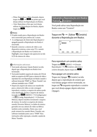  Filme:

Reproduza o filme desejado, depois
toque em

no ponto que você
deseja utilizar em Reprodução em Realce.
 Foto: Reproduza a foto que você deseja
utilizar em Reprodução em Realce, depois
toque em
.
 Notas
O áudio usado para a Reprodução em Realce
será convertido para estéreo de 2 canais.
 A configuração de [Intervalo Reprodução] é
apagada quando a Reprodução em Realce é
encerrada.
 Quando conectar a câmera de vídeo a um
dispositivo externo, como uma TV, e assistir
a Reprodução em Realce ou Cenário em
Highlight, essas imagens não aparecem na tela
LCD da câmera de vídeo.


Salvando a Reprodução em Realce
(Salvar
Cenário)
Você pode salvar uma Reprodução em
Realce como um “Cenário”.

Cenário]
Toque em  [Salvar
durante a Reprodução em Realce.

Para reproduzir um cenário salvo







Informações adicionais
Você pode selecionar [Ajuste Realce] na tela
depois que a Reprodução em Realce tiver
terminado.
Você pode transferir arquivos de música de CDs de
áudio ou arquivos de MP3 para a câmera de vídeo e
reproduzi-los com Reprodução em Realce usando o
software fornecido “PMB” ou “Music Transfer”, um
software instalado com o “PMB”.
Depois do arquivo de música ser transferido
para a câmera de vídeo, se não conseguir
reproduzir a música, o arquivo de música pode
estar danificado. Exclua o arquivo de música
tocando em
(MENU)  [Configuração]
[
(Config. Reprodução)]  [Esvaziar
Música], depois transfira novamente o arquivo
de música. Se excluir os arquivos de música
usando [Esvaziar Música], os dados de música
gravados em sua câmera de vídeo na fábrica
também serão excluídos. Neste caso, você
pode restaurá-los usando Music Transfer, um
software instalado junto com o “PMB”. Para
instruções sobre operação, consulte a ajuda da
Music Transfer.

(MENU)  [Função
Reprodução]  [ Cenário], selecione o

Toque em

cenário desejado, depois toque em

.

Para apagar um cenário salvo
Toque em [Apagar
Cenário] na tela
depois que a reprodução de cenário que
você deseja apagar estiver terminada, ou
toque em
enquanto reproduzir o cenário
que você deseja apagar, depois selecione
[Apagar].

41

 