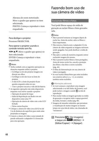 Fazendo bom uso de
sua câmera de vídeo
Alavanca de zoom motorizado:
Move o quadro que aparece no item
selecionado.
PHOTO: Começa a reproduzir o item
enquadrado.

Para desligar o projetor
Pressione PROJECTOR.

Para operar o projetor usando o
controle remoto sem fio.
///: Move o quadro que aparece no
item selecionado.
ENTER: Começa a reproduzir o item
enquadrado.
 Notas
Tenha cuidado com as seguintes operações ou
situações enquanto utiliza o projetor.
 Certifique-se de não projetar imagens em
direção aos olhos.
 Certifique-se de não tocar na lente do
projetor.
 A tela LCD e a lente do projetor ficam
quentes enquanto estão em uso.
 Usar o projetor encurta a vida útil da bateria.
 As seguintes operações não estão disponíveis
enquanto você estiver usando o projetor.
 Operação do painel de toque
 Saída da Reprodução em Realce em um
dispositivo como uma TV
 Operação da câmera de vídeo com a tela LCD
fechada
 Várias outras funções
 Coloque a câmera de vídeo cerca de 0,5 m até
3 m de distância da superfície para onde estão
projetadas as imagens.
 Conecte a câmera de vídeo a uma tomada de
parede utilizando o adaptador CA fornecido
para esta operação.


44

Excluindo filmes e fotos
Você pode liberar espaço de mídia de
gravação ao excluir filmes e fotos gravados
nela.
 Notas
 Não é possível restaurar as imagens depois de
excluí-las. Antes de excluir, salve os filmes e
fotos importantes.
 Não remova a bateria nem o adaptador CA da
câmera de vídeo enquanto as imagens estiverem
sendo apagadas. Isso pode danificar a mídia de
gravação.
 Não ejete o cartão de memória enquanto estiver
excluindo imagens do mesmo.
 Não é possível excluir filmes e fotos protegidos.
Antes de tentar excluí-los, cancele a proteção
dos filmes e das fotos a serem excluídos
(pág. 46).
 O filme de demonstração em sua câmera de
vídeo é protegido.
 Se você excluir filmes/fotos que estão incluídos
nos cenários salvos (pág. 44), os cenários
também serão excluídos.







Informações adicionais
Se você começar a reproduzir uma imagem
selecionando-a na tela Índice de Eventos, você
pode excluir a imagem usando na tela de
reprodução.
Para excluir todas as imagens gravadas na mídia
de gravação e recuperar todo o espaço gravável
da mídia, formate a mídia (pág. 80).
Imagens de tamanho reduzidos, que permitem
a visualização de muitas imagens ao mesmo
tempo em uma tela de índice, são chamadas de
“miniaturas”.

(Ver imagens)
 Pressione
e toque em
(MENU) 
[Editar/Copiar]  [Apagar].

 