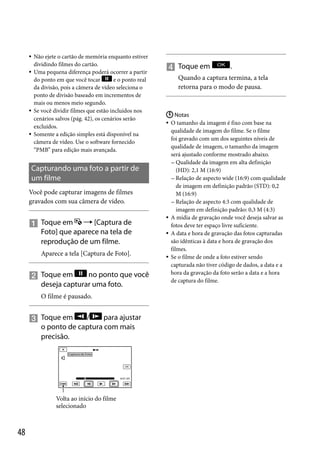 






Não ejete o cartão de memória enquanto estiver
dividindo filmes do cartão.
Uma pequena diferença poderá ocorrer a partir
do ponto em que você tocar
e o ponto real
da divisão, pois a câmera de vídeo seleciona o
ponto de divisão baseado em incrementos de
mais ou menos meio segundo.
Se você dividir filmes que estão incluídos nos
cenários salvos (pág. 42), os cenários serão
excluídos.
Somente a edição simples está disponível na
câmera de vídeo. Use o software fornecido
“PMB” para edição mais avançada.

Capturando uma foto a partir de
um filme
Você pode capturar imagens de filmes
gravados com sua câmera de vídeo.

 Toque em  [Captura de
Foto] que aparece na tela de
reprodução de um filme.
Aparece a tela [Captura de Foto].

no ponto que você
 Toque em
deseja capturar uma foto.
O filme é pausado.

/
para ajustar
 Toque em
o ponto de captura com mais
precisão.

Volta ao início do filme
selecionado

48

 Toque em

.

Quando a captura termina, a tela
retorna para o modo de pausa.

 Notas
O tamanho da imagem é fixo com base na
qualidade de imagem do filme. Se o filme
foi gravado com um dos seguintes níveis de
qualidade de imagem, o tamanho da imagem
será ajustado conforme mostrado abaixo.
 Qualidade da imagem em alta definição
(HD): 2,1 M (16:9)
 Relação de aspecto wide (16:9) com qualidade
de imagem em definição padrão (STD): 0,2
M (16:9)
 Relação de aspecto 4:3 com qualidade de
imagem em definição padrão: 0,3 M (4:3)
 A mídia de gravação onde você deseja salvar as
fotos deve ter espaço livre suficiente.
 A data e hora de gravação das fotos capturadas
são idênticas à data e hora de gravação dos
filmes.
 Se o filme de onde a foto estiver sendo
capturada não tiver código de dados, a data e a
hora da gravação da foto serão a data e a hora
de captura do filme.


 