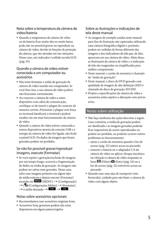 Nota sobre a temperatura da câmera de
vídeo/bateria

Sobre as ilustrações e indicações de
tela deste manual





Quando a temperatura da câmera de vídeo
ou da bateria ficar muito alta ou muito baixa,
pode não ser possível gravar ou reproduzir na
câmera de vídeo, devido às funções de proteção
da câmera, que são ativadas em tais situações.
Nesse caso, um indicador é exibido na tela LCD
(pág. 95).
95

Quando a câmera de vídeo estiver
conectada a um computador ou
acessórios











Não tente formatar a mídia de gravação da
câmera de vídeo usando um computador. Se
você fizer isso, a sua câmera de vídeo poderá
não funcionar corretamente.
Ao conectar a câmera de vídeo a outro
dispositivo com cabos de comunicação,
certifique-se de inserir o plugue do conector de
maneira correta. Pressionar o plugue com força
no terminal danificará o terminal e poderá
resultar em um mau funcionamento da câmera
de vídeo.
Quando a câmera de vídeo estiver conectada a
outros dispositivos através da conexão USB e a
energia da câmera de vídeo for ligada, não feche
o painel LCD. Os dados da imagem que foram
gravados podem ser perdidos.



aviso.

Notas sobre utilização


Se não for possível gravar/reproduzir
imagens, execute [Formatar]


Se você repetir a gravação/exclusão de imagens
por um tempo longo, ocorrerá a fragmentação
de dados na mídia de gravação. As imagens não
podem ser salvas nem gravadas. Nesse caso,
salve suas imagens primeiro em algum tipo
de mídia externa e depois execute [Formatar]
tocando em
(MENU)  [Configuração]
 [ (Configurações Mídia)]  [Formatar]
 a mídia desejada 

.

As imagens de exemplo usadas neste manual
para fins de ilustração são capturadas utilizando
uma câmera fotográfica digital e, portanto,
podem ser exibidas de forma diferente das
imagens e dos indicadores de tela que, de fato,
aparecem em sua câmera de vídeo. Além disso,
as ilustrações da câmera de vídeo e a indicação
de tela são exageradas ou simplificadas para
melhor compreensão.
Neste manual, o cartão de memória é chamado
de “mídia de gravação”.
Neste manual, o disco de DVD gravado com
qualidade de imagem de alta definição (HD) é
chamado de disco de gravação AVCHD.
Projeto e especificações da câmera de vídeo e
acessórios estão sujeitos a alterações sem prévio



Não faça nenhuma das ações descritas a seguir.
Caso contrário, a mídia de gravação poderá
ser danificada e as imagens gravadas poderão
ficar impossíveis de serem reproduzidas ou
podem ser perdidas, ou poderão ocorrer outros
problemas no funcionamento.
 ejetar o cartão de memória quando a luz de
acesso (pág. 22) estiver acesa ou piscando.
 remover a bateria ou o adaptador CA da
câmera de vídeo ou aplicar choque mecânico
ou vibração à câmera de vídeo enquanto as
luzes
(Filme)/ (Foto) (pág. 24) ou a
luz de acesso (pág. 22) estiverem acesas ou
piscando
Quando usar uma alça de transporte (não
fornecida), cuidado para não bater a câmera de
vídeo com algum objeto.

Notas sobre acessórios opcionais



Recomendamos usar acessórios originais Sony.
Acessórios Sony genuínos podem não estar
disponíveis em alguns países/regiões.

5

 