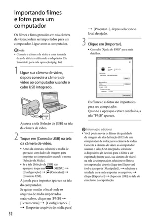 Importando filmes
e fotos para um
computador
Os filmes e fotos gravados em sua câmera
de vídeo podem ser importados para um
computador. Ligue antes o computador.

 [Procurar...], depois selecione o
local desejado.

3



 Nota
 Conecte a câmera de vídeo a uma tomada
da rede elétrica utilizando o adaptador CA
fornecido para esta operação (pág. 16).

1

Clique em [Importar].
Consulte “Ajuda do PMB” para mais
detalhes.

Ligue sua câmera de vídeo,
depois conecte a câmera de
vídeo ao computador usando o
cabo USB integrado.

Os filmes e as fotos são importados
para seu computador.
Quando a operação estiver concluída, a
tela “PMB” aparece.
Aparece a tela [Seleção de USB] na tela
da câmera de vídeo.

2



Toque em [Conexão USB] na tela
da câmera de vídeo.




Antes da conexão, selecione a mídia de
gravação com dados de imagem para
importar ao computador usando o menu
[Seleção de Mídia].
Se a tela [Seleção de USB] não
aparecer, toque em
(MENU) 
[Configuração]  [ (Conexão)] 
[Conexão USB].

A janela para importar aparece na tela
do computador.
Se quiser mudar o local onde os
arquivos de mídia importados
serão salvos, clique em [PMB] 
[Ferramentas]  [Configurações...]
 [Importar arquivos de mídia para]

52



Informação adicional
Você pode mover os filmes de qualidade
de imagem de alta definição (HD) de um
computador de volta para a câmera de vídeo.
Conecte a câmera de vídeo ao computador
usando o cabo USB integrado, selecione
o dispositivo de destino para o filme a ser
exportado (neste caso, sua câmera de vídeo)
na tela de computador, selecione o filme a
ser exportado, depois clique em [Exportar]
(sob a categoria [Manipular]),  selecione a
unidade para onde exportar os arquivos, 
clique [Exportar]  clique em [OK] na tela de
conclusão da exportação.

 