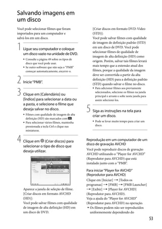 Salvando imagens em
um disco
[Criar discos em formato DVD-Video
(STD)]:
Você pode salvar filmes com qualidade
de imagem de definição padrão (STD)
em um disco de DVD. Você pode
selecionar filmes de qualidade de
imagem de alta definição (HD) como
origem. Porém, salvar tais filmes levará
mais tempo que a extensão atual dos
filmes, porque a qualidade da imagem
deve ser convertida a partir da alta
definição (HD) para a definição padrão
(STD) quando salvar o filme no disco.

Você pode selecionar filmes que foram
importados para um computador e
salvá-los em um disco.

1

Ligue seu computador e coloque
um disco vazio na unidade de DVD.



2
3

Inicie “PMB”.



Clique em [Calendário] ou
[Índice] para selecionar a data ou
a pasta, e selecione o filme que
deseja salvar no disco.



4

Consulte a página 49 sobre os tipos de
disco que você pode usar.
Se outro software que não seja o “PMB”
começar automaticamente, encerre-o.

Filmes com qualidade de imagem de alta
definição (HD) são marcados com .
Para selecionar vários filmes, mantenha
pressionada a tecla Ctrl e clique nas
miniaturas.

Clique em (Criar discos) para
selecionar o tipo de disco que
deseja utilizar.

5

Para adicionar filmes aos previamente
selecionados, selecione os filmes na janela
principal e arraste e solte nesta janela para
assim selecioná-los.

Siga as instruções na tela para
criar um disco.


Pode se levar muito tempo para criar um
disco.

Reprodução em um computador de um
disco de gravação AVCHD
Você pode reproduzir discos de gravação
AVCHD utilizando o “Player for AVCHD”
(Reprodutor para AVCHD) que está
instalado junto com o “PMB”.

Para iniciar “Player for AVCHD”
(Reprodutor para AVCHD)

Aparece a janela de seleção de filme.
[Criar discos em formato AVCHD
(HD)]:
Você pode salvar filmes com qualidade
de imagem de alta definição (HD) em
um disco de DVD.

Clique em [Iniciar]  [Todos os
programas]  [PMB]  [PMB Launcher]
 [Exibir]  [Player for AVCHD]
(Reprodutor para AVCHD).
Veja a ajuda do “Player for AVCHD”
(Reprodutor para AVCHD) na operação.
 Os filmes podem não ser reproduzidos
uniformemente dependendo do

53

 