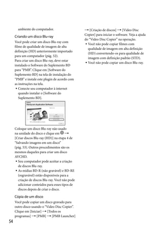 ambiente do computador.

Criando um disco Blu-ray
Você pode criar um disco Blu-ray com
filme de qualidade de imagem de alta
definição (HD) anteriormente importado
para um computador (pág. 52).
Para criar um disco Blu-ray, deve estar
instalado o Software do Suplemento BD
para “PMB”. Clique em [Software do
Suplemento BD] na tela de instalação do
“PMB” e instale este plugin de acordo com
as instruções na tela.
 Conecte seu computador à internet
quando instalar o [Software do
Suplemento BD].

Coloque um disco Blu-ray não usado
na unidade do disco e clique em 
[Criar discos Blu-ray (HD)] na etapa 4 de
“Salvando imagens em um disco”
(pág. 53). Outros procedimentos são os
mesmos daqueles para criar um disco
AVCHD.
 Seu computador pode aceitar a criação
de discos Blu-ray.
 As mídias BD-R (não gravável) e BD-RE
(regravável) estão disponíveis para a
criação de discos Blu-ray. Você não pode
adicionar conteúdos para esses tipos de
discos depois de criar o disco.

Cópia de um disco
Você pode copiar um disco gravado para
outro disco usando o “Video Disc Copier”.
Clique em [Iniciar]  [Todos os
programas]  [PMB]  [PMB Launcher]

54

 [Criação de discos]  [Video Disc
Copier] para iniciar o software. Veja a ajuda
do “Video Disc Copier” na operação.
 Você não pode copiar filmes com
qualidade de imagem em alta definição
(HD) convertendo-os para qualidade de
imagem com definição padrão (STD).
 Você não pode copiar um disco Blu-ray.

 