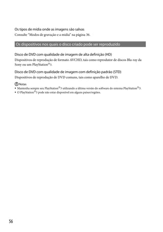 Os tipos de mídia onde as imagens são salvas
Consulte “Modos de gravação e a mídia” na página 36.

Os dispositivos nos quais o disco criado pode ser reproduzido
Disco de DVD com qualidade de imagem de alta definição (HD)
Dispositivos de reprodução de formato AVCHD, tais como reprodutor de discos Blu-ray da
Sony ou um PlayStation3.

Disco de DVD com qualidade de imagem com definição padrão (STD)
Dispositivos de reprodução de DVD comuns, tais como aparelho de DVD.
 Notas
Mantenha sempre seu PlayStation3 utilizando a última versão do software do sistema PlayStation3.
 O PlayStation3 pode não estar disponível em alguns países/regiões.


56

 