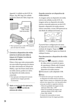 Aguarde.] é exibido na tela LCD. Se
[Repar. Arq. BD. Img.] for exibido
na tela da câmera de vídeo, toque em
.

Cabo do
adaptador USB
VMC-UAM1
(não fornecido)



5

Não é possível usar o cabo USB integrado
para este tipo de conexão.

Conecte o dispositivo de mídia
externo à câmera de vídeo e
toque em [Copiar.] na tela da
câmera de vídeo.
Filmes e fotos que estão armazenados
em uma mídia de gravação da câmera
de vídeo selecionada em [Seleção de
Mídia], e que não foram ainda salvos
na mídia externa, podem ser salvos
no dispositivo de mídia externo
conectado.


6

58

Essa operação está disponível somente
quando houver imagens gravadas
recentemente.

Após a conclusão da operação,
toque em
na tela da
câmera de vídeo.

Quando conectar um dispositivo de
mídia externa
As imagens salvas no dispositivo de mídia
externo são exibidas na tela LCD. As
imagens salvas no dispositivo de mídia
externo conectado aparecem na tela LCD.
Quando o dispositivo de mídia externo
estiver conectado, o ícone USB aparecerá na
tela Modo de exibição de Eventos, etc.

É possível fazer configurações de menu
do dispositivo de mídia externo, tais como
exclusão de imagens. Toque em
(MENU)  [Editar/Copiar] em Modo de
exibição Eventos.

Para desconectar o dispositivo de mídia
externo
 Toque em
enquanto a câmera
de vídeo estiver no modo de espera
de reprodução ([Modo exib. Eventos]
ou Índice de Eventos é exibido) do
dispositivo de mídia externo.
 Desconecte o cabo adaptador USB.
 Notas
 O número de cenas que você pode salvar
no dispositivo de mídia externo é descrito a
seguir. Porém, mesmo se o dispositivo de mídia
externo tiver espaço livre, você não pode salvar
cenas que excedem os seguintes números.
 Filmes de qualidade da imagem em alta
definição (HD): Máx. 3.999
 Filmes de qualidade da imagem com
definição padrão (STD): Máx. 9.999
 Fotos: Máx. 40.000
O número de cenas pode ser menor
dependendo do tipo de imagens gravadas.

 