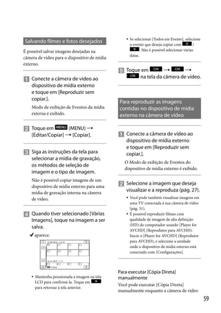 Salvando filmes e fotos desejados



É possível salvar imagens desejadas na
câmera de vídeo para o dispositivo de mídia
externo.

 Conecte a câmera de vídeo ao
dispositivo de mídia externo
e toque em [Reproduzir sem
copiar.].
Modo de exibição de Eventos da mídia
externa é exibido.

(MENU) 
 Toque em
[Editar/Copiar]  [Copiar].
 Siga as instruções da tela para
selecionar a mídia de gravação,
os métodos de seleção de
imagem e o tipo de imagem.
Não é possível copiar imagens de um
dispositivo de mídia externo para uma
mídia de gravação interna na câmera
de vídeo.

 Quando tiver selecionado [Várias
Imagens], toque na imagem a ser
salva.
aparece.



Mantenha pressionada a imagem na tela
LCD para confirmá-la. Toque em
para retornar à tela anterior.

Se selecionar [Todos em Evento], selecione
o evento que deseja copiar com
/
. Não é possível selecionar várias
datas.



 Toque em
na tela da câmera de vídeo.

Para reproduzir as imagens
contidas no dispositivo de mídia
externo na câmera de vídeo
 Conecte a câmera de vídeo ao
dispositivo de mídia externo
e toque em [Reproduzir sem
copiar.].
O Modo de exibição de Eventos do
dispositivo de mídia externo é exibido.

 Selecione a imagem que deseja
visualizar e a reproduza (pág. 27).




Você pode também visualizar imagens em
uma TV conectada à sua câmera de vídeo
(pág. 31).
É possível reproduzir filmes com
qualidade de imagem de alta definição
(HD) do computador usando [Player for
AVCHD] (Reprodutor para AVCHD).
Inicie o [Player for AVCHD] (Reprodutor
para AVCHD), e selecione a unidade
onde o dispositivo de mídia externo está
conectado com [Configurações].

Para executar [Cópia Direta]
manualmente
Você pode executar [Cópia Direta]
manualmente enquanto a câmera de vídeo

59

 