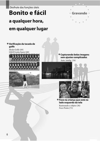 Desfrute de funções úteis
Desfrute das funções úteis

Bonito e fácil

Gravando

a qualquer hora,
em qualquer lugar
Verificação da tacada de
golfe
Modo Golfe (69)
GRAV.Lenta Suave (68)

Capturando belas imagens
sem ajustes complicados
Auto. intelig. (34)

Foco na criança que está no
lado esquerdo da tela
Rastreando o objeto (36)
Foco Ponto (71)

6

 