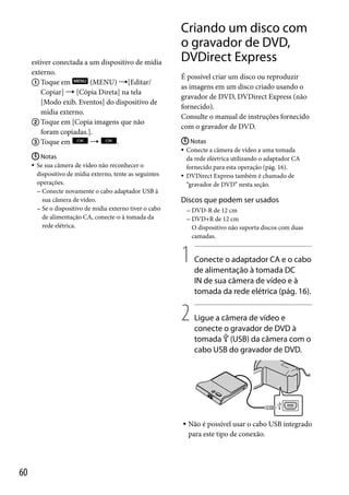 estiver conectada a um dispositivo de mídia
externo.
 Toque em
(MENU) [Editar/
Copiar]  [Cópia Direta] na tela
[Modo exib. Eventos] do dispositivo de
mídia externo.
 Toque em [Copia imagens que não
foram copiadas.].

.
 Toque em
 Notas
 Se sua câmera de vídeo não reconhecer o
dispositivo de mídia externo, tente as seguintes
operações.
 Conecte novamente o cabo adaptador USB à
sua câmera de vídeo.
 Se o dispositivo de mídia externo tiver o cabo
de alimentação CA, conecte-o à tomada da
rede elétrica.

Criando um disco com
o gravador de DVD,
DVDirect Express
É possível criar um disco ou reproduzir
as imagens em um disco criado usando o
gravador de DVD, DVDirect Express (não
fornecido).
Consulte o manual de instruções fornecido
com o gravador de DVD.
 Notas
 Conecte a câmera de vídeo a uma tomada
da rede eléetrica utilizando o adaptador CA
fornecido para esta operação (pág. 16).
 DVDirect Express também é chamado de
“gravador de DVD” nesta seção.

Discos que podem ser usados
 DVD-R

de 12 cm
de 12 cm
O dispositivo não suporta discos com duas
camadas.

 DVD+R

1
2



60

Conecte o adaptador CA e o cabo
de alimentação à tomada DC
IN de sua câmera de vídeo e à
tomada da rede elétrica (pág. 16).
Ligue a câmera de vídeo e
conecte o gravador de DVD à
tomada  (USB) da câmera com o
cabo USB do gravador de DVD.

Não é possível usar o cabo USB integrado
para este tipo de conexão.

 